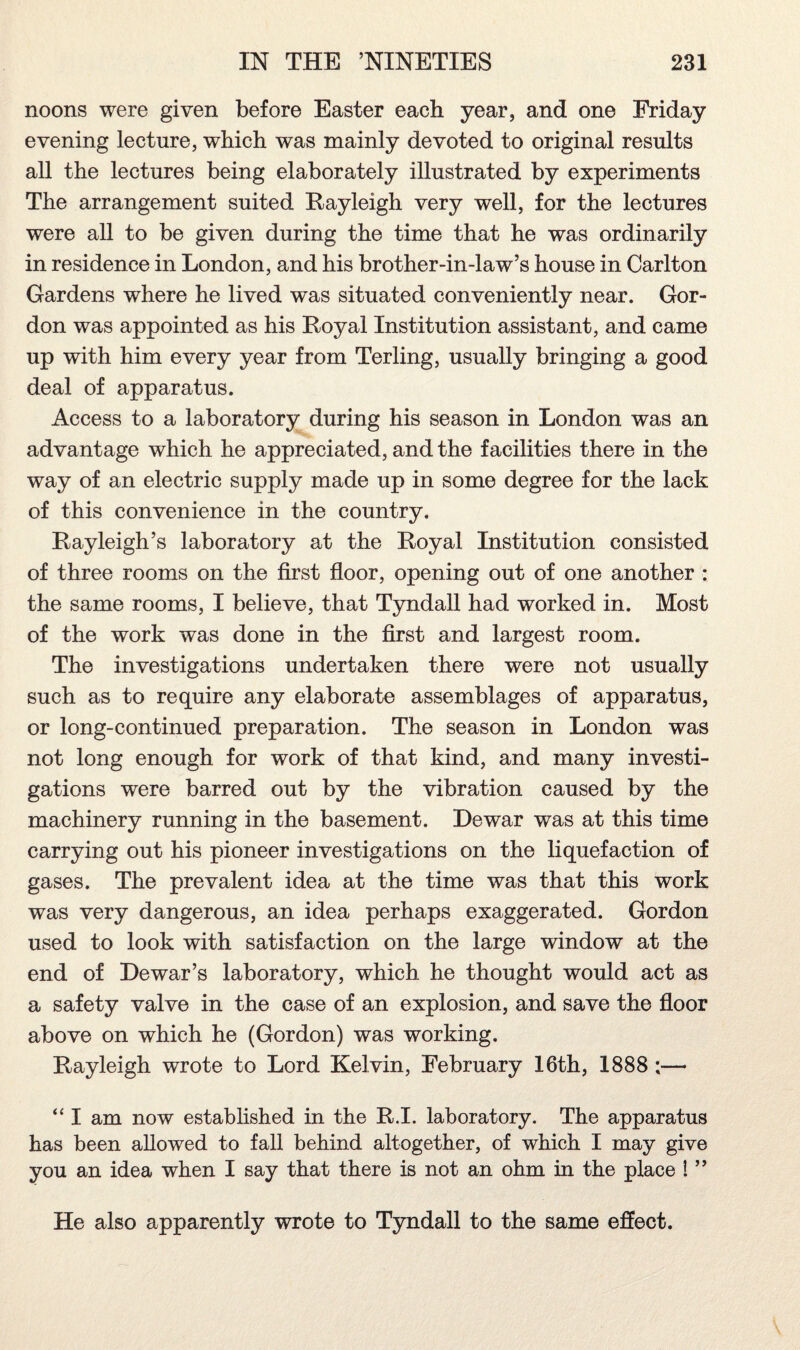 noons were given before Easter each year, and one Friday evening lecture, which was mainly devoted to original results all the lectures being elaborately illustrated by experiments The arrangement suited Rayleigh very well, for the lectures were all to be given during the time that he was ordinarily in residence in London, and his brother-in-law’s house in Carlton Gardens where he lived was situated conveniently near. Gor¬ don was appointed as his Royal Institution assistant, and came up with him every year from Terling, usually bringing a good deal of apparatus. Access to a laboratory during his season in London was an advantage which he appreciated, and the facilities there in the way of an electric supply made up in some degree for the lack of this convenience in the country. Rayleigh’s laboratory at the Royal Institution consisted of three rooms on the first floor, opening out of one another : the same rooms, I believe, that Tyndall had worked in. Most of the work was done in the first and largest room. The investigations undertaken there were not usually such as to require any elaborate assemblages of apparatus, or long-continued preparation. The season in London was not long enough for work of that kind, and many investi¬ gations were barred out by the vibration caused by the machinery running in the basement. Dewar was at this time carrying out his pioneer investigations on the liquefaction of gases. The prevalent idea at the time was that this work was very dangerous, an idea perhaps exaggerated. Gordon used to look with satisfaction on the large window at the end of Dewar’s laboratory, which he thought would act as a safety valve in the case of an explosion, and save the floor above on which he (Gordon) was working. Rayleigh wrote to Lord Kelvin, February 16th, 1888 ;— “ I am now established in the R.I. laboratory. The apparatus has been allowed to fall behind altogether, of which I may give you an idea when I say that there is not an ohm in the place ! ” He also apparently wrote to Tyndall to the same effect.