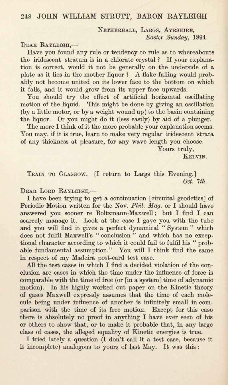 Netherhall, Largs, Ayrshire, Easter Sunday, 1894. Dear Rayleigh,—* Have you found any rule or tendency to rule as to whereabouts the iridescent stratum is in a chlorate crystal ? If your explana¬ tion is correct, would it not be generally on the underside of a plate as it lies in the mother liquor ? A flake falling would prob¬ ably not become united on its lower face to the bottom on which it falls, and it would grow from its upper face upwards. You should try the effect of artificial horizontal oscillating motion of the liquid. This might be done by giving an oscillation (by a little motor, or by a weight wound up) to the basin containing the liquor. Or you might do it (less easily) by aid of a plunger. The more I think of it the more probable your explanation seems. You may, if it is true, learn to make very regular iridescent strata of any thickness at pleasure, for any wave length you choose. Yours truly, Kelvin. Train to Glasgow. [I return to Largs this Evening.] Oct 1th. Dear Lord Rayleigh,— I have been trying to get a continuation [circuital geodetics] of Periodic Motion written for the Nov. Phil. Mag. or I should have answered you sooner re Boltzmann-Maxwell; but I find I can scarcely manage it. Look at the case I gave you with the tube and you will find it gives a perfect dynamical “ System ” which does not fulfil Maxwell’s “ conclusion ” and which has no excep¬ tional character according to which it could fail to fulfil his “ prob¬ able fundamental assumption.” You will I think find the same in respect of my Madeira post-card test case. All the test cases in which I find a decided violation of the con¬ clusion are cases in which the time under the influence of force is comparable with the time of free (or [in a system] time of adynamic motion). In his highly worked out paper on the Kinetic theory of gases Maxwell expressly assumes that the time of each mole¬ cule being under influence of another is infinitely small in com¬ parison with the time of its free motion. Except for this case there is absolutely no proof in anything I have ever seen of his or others to show that, or to make it probable that, in any large class of cases, the alleged equality of Kinetic energies is true. I tried lately a question (I don’t call it a test case, because it i3 incomplete) analogous to yours of feist May. It was this :