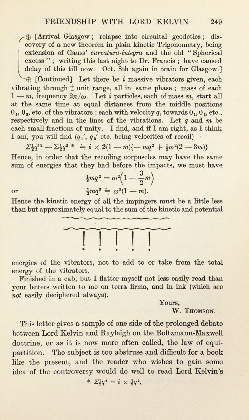 /-0 [Arrival Glasgow; relapse into circuital geodetics ; dis¬ covery of a new theorem in plain kinetic Trigonometry, being extension of Gauss’ curvatura-integra and the old “ Spherical excess ” ; writing this last night to Dr. Francis ; have caused delay of this till now. Oct. 8th again in train for Glasgow.] ^0 [Continued] Let there be i massive vibrators given, each vibrating through + unit range, all in same phase ; mass of each 1 —m, frequency 2tz/cd. Let i particles, each of mass m, start all at the same time at equal distances from the middle positions 0i,0t, etc. of the vibrators : each with velocity q, towards 0lf 02, etc., respectively and in the lines of the vibrations. Let q and m be each small fractions of unity. I find, and if I am right, as I think I am, you will find (q±f, q%' etc. being velocities of recoil)— E\q12 — E\q2 * = i X 2(1 — m){— mq2 -f Jco2(2 — 3m)} Hence, in order that the recoiling corpuscles may have the same sum of energies that they had before the impacts, we must have \mq2 = co2^l — -?-m) or \rncj2 = co2(l — m). Hence the kinetic energy of all the impingers must be a little less than but approximately equal to the sum of the kinetic and potential energies of the vibrators, not to add to or take from the total energy of the vibrators. Finished in a cab, but I flatter myself not less easily read than your letters written to me on terra firma, and in ink (which are not easily deciphered always). Yours, W. Thomson. This letter gives a sample of one side of the prolonged debate between Lord Kelvin and Rayleigh on the Boltzmann-Maxwell doctrine, or as it is now more often called, the law of equi- partition. The subject is too abstruse and difficult for a book like the present, and the reader who wishes to gain some idea of the controversy would do well to read Lord Kelvin’s * Z\qz = i X iq\