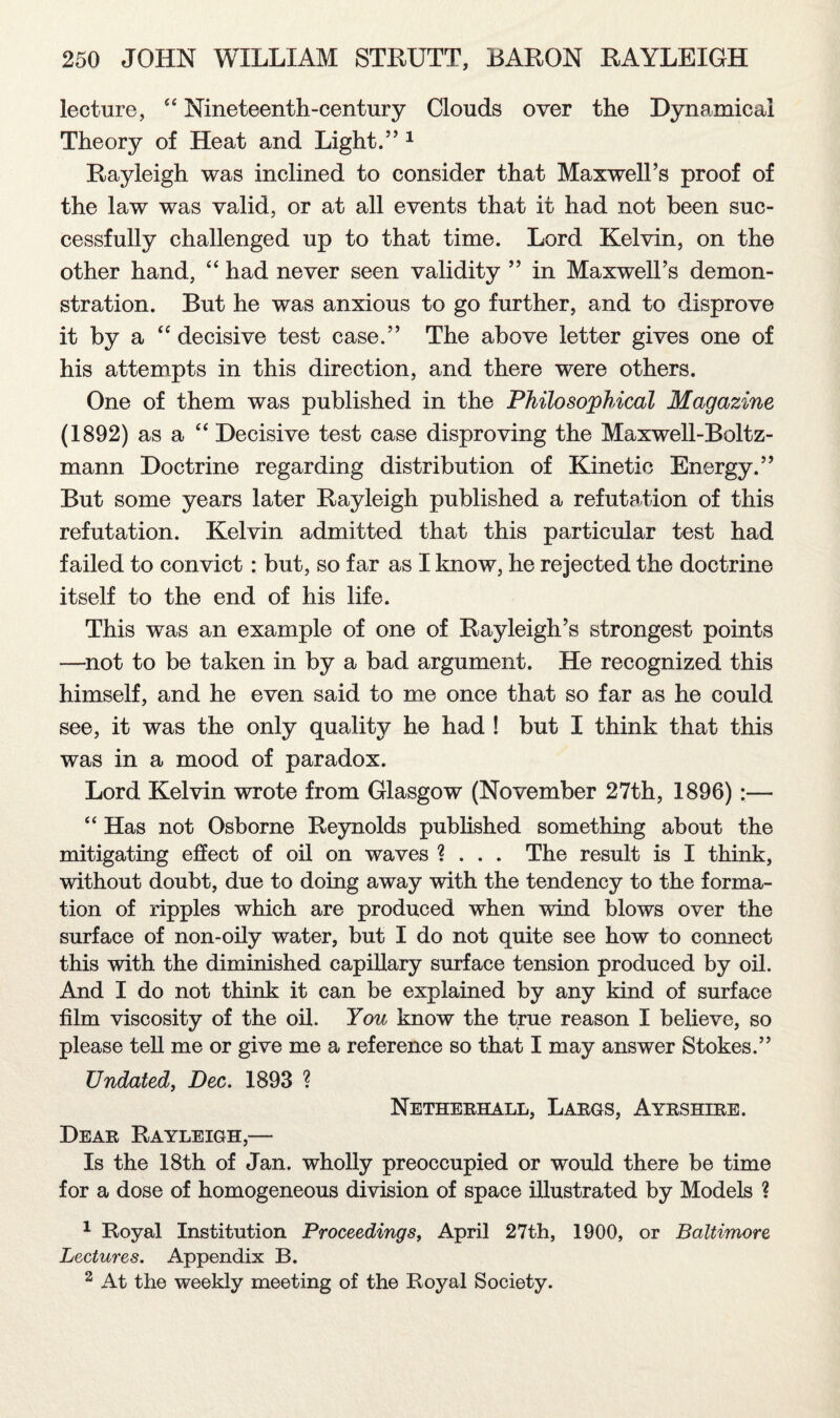 lecture, “ Nineteenth-century Clouds over the Dynamical Theory of Heat and Light.” 1 Rayleigh was inclined to consider that Maxwell’s proof of the law was valid, or at all events that it had not been suc¬ cessfully challenged up to that time. Lord Kelvin, on the other hand, “ had never seen validity ” in Maxwell’s demon¬ stration. But he was anxious to go further, and to disprove it by a “ decisive test case.” The above letter gives one of his attempts in this direction, and there were others. One of them was published in the Philosophical Magazine (1892) as a “ Decisive test case disproving the Maxwell-Boltz- mann Doctrine regarding distribution of Kinetic Energy.” But some years later Rayleigh published a refutation of this refutation. Kelvin admitted that this particular test had failed to convict: but, so far as I know, he rejected the doctrine itself to the end of his life. This was an example of one of Rayleigh’s strongest points —not to be taken in by a bad argument. He recognized this himself, and he even said to me once that so far as he could see, it was the only quality he had ! but I think that this was in a mood of paradox. Lord Kelvin wrote from Glasgow (November 27th, 1896) :— “ Has not Osborne Reynolds published something about the mitigating effect of oil on waves ? . . . The result is I think, without doubt, due to doing away with the tendency to the forma¬ tion of ripples which are produced when wind blows over the surface of non-oily water, but I do not quite see how to connect this with the diminished capillary surface tension produced by oil. And I do not think it can be explained by any kind of surface film viscosity of the oil. You know the true reason I believe, so please tell me or give me a reference so that I may answer Stokes.” Undated, Dec. 1893 ? Netherhall, Largs, Ayrshire. Dear Rayleigh,— Is the 18th of Jan. wholly preoccupied or would there be time for a dose of homogeneous division of space illustrated by Models ? 1 Royal Institution Proceedings, April 27th, 1900, or Baltimore Lectures. Appendix B. 2 At the weekly meeting of the Royal Society.