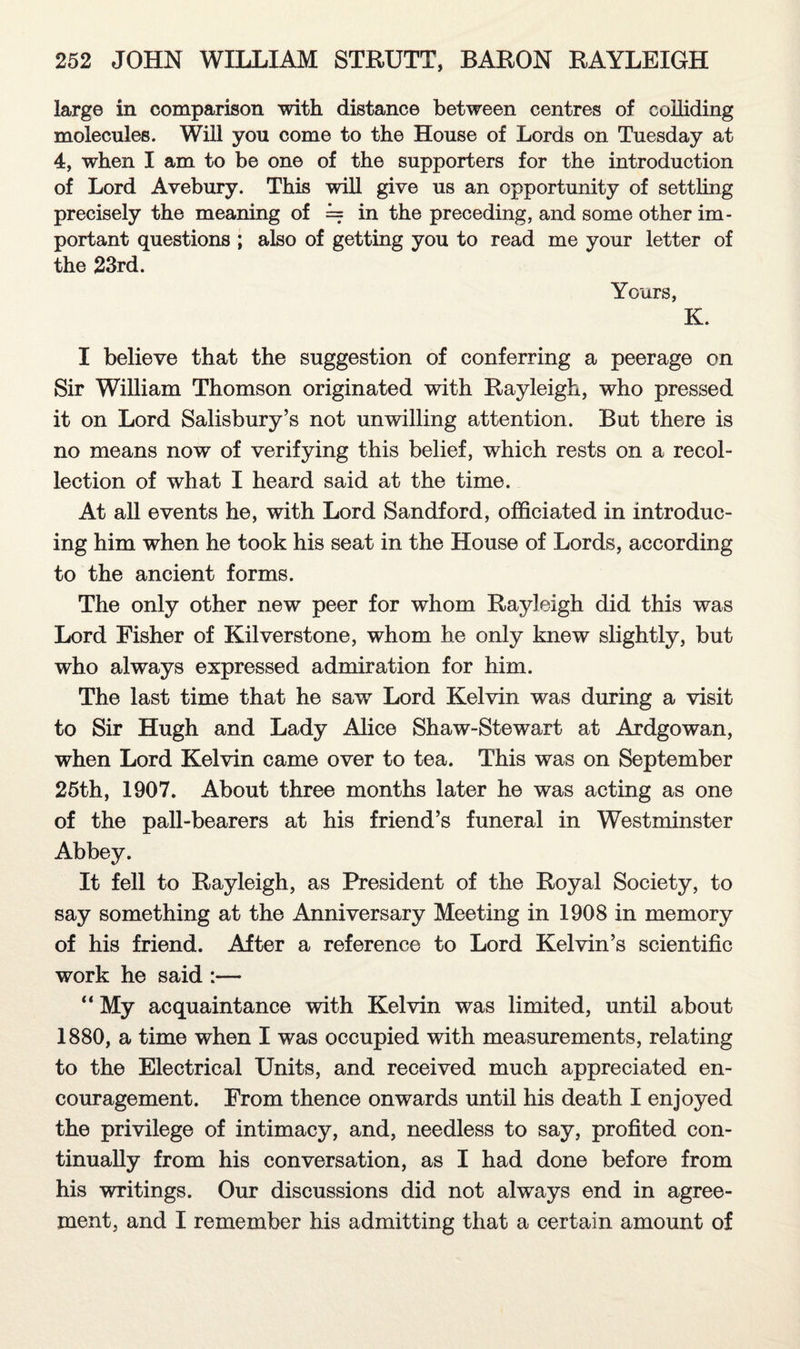 large in comparison with distance between centres of colliding molecules. Will you come to the House of Lords on Tuesday at 4, when I am to be one of the supporters for the introduction of Lord Avebury. This will give us an opportunity of settling precisely the meaning of = in the preceding, and some other im¬ portant questions ; also of getting you to read me your letter of the 23rd. Yours, K. I believe that the suggestion of conferring a peerage on Sir William Thomson originated with Rayleigh, who pressed it on Lord Salisbury’s not unwilling attention. But there is no means now of verifying this belief, which rests on a recol¬ lection of what I heard said at the time. At all events he, with Lord Sandford, officiated in introduc¬ ing him when he took his seat in the House of Lords, according to the ancient forms. The only other new peer for whom Rayleigh did this was Lord Fisher of Kil verst one, whom he only knew slightly, but who always expressed admiration for him. The last time that he saw Lord Kelvin was during a visit to Sir Hugh and Lady Alice Shaw-Stewart at Ardgowan, when Lord Kelvin came over to tea. This was on September 25th, 1907. About three months later he was acting as one of the pall-bearers at his friend’s funeral in Westminster Abbey. It fell to Rayleigh, as President of the Royal Society, to say something at the Anniversary Meeting in 1908 in memory of his friend. After a reference to Lord Kelvin’s scientific work he said :— “ My acquaintance with Kelvin was limited, until about 1880, a time when I was occupied with measurements, relating to the Electrical Units, and received much appreciated en¬ couragement. From thence onwards until his death I enjoyed the privilege of intimacy, and, needless to say, profited con¬ tinually from his conversation, as I had done before from his writings. Our discussions did not always end in agree¬ ment, and I remember his admitting that a certain amount of