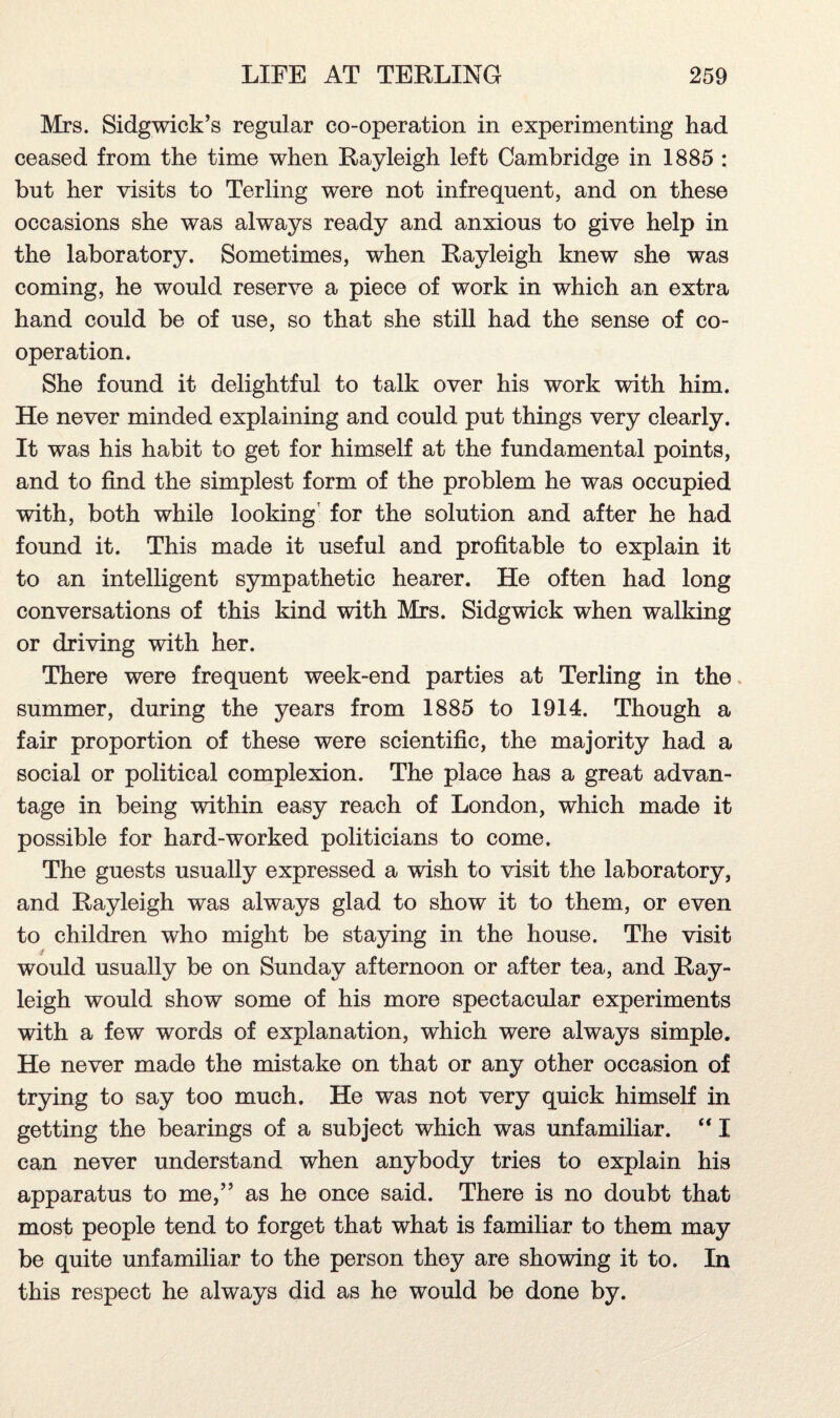 Mrs. Sidgwick’s regular co-operation in experimenting had ceased from the time when Rayleigh left Cambridge in 1885 : but her visits to Terling were not infrequent, and on these occasions she was always ready and anxious to give help in the laboratory. Sometimes, when Rayleigh knew she was coming, he would reserve a piece of work in which an extra hand could be of use, so that she still had the sense of co¬ operation. She found it delightful to talk over his work with him. He never minded explaining and could put things very clearly. It was his habit to get for himself at the fundamental points, and to find the simplest form of the problem he was occupied with, both while looking for the solution and after he had found it. This made it useful and profitable to explain it to an intelligent sympathetic hearer. He often had long conversations of this kind with Mrs. Sidgwick when walking or driving with her. There were frequent week-end parties at Terling in the summer, during the years from 1885 to 1914. Though a fair proportion of these were scientific, the majority had a social or political complexion. The place has a great advan¬ tage in being within easy reach of London, which made it possible for hard-worked politicians to come. The guests usually expressed a wish to visit the laboratory, and Rayleigh was always glad to show it to them, or even to children who might be staying in the house. The visit would usually be on Sunday afternoon or after tea, and Ray¬ leigh would show some of his more spectacular experiments with a few words of explanation, which were always simple. He never made the mistake on that or any other occasion of trying to say too much. He was not very quick himself in getting the bearings of a subject which was unfamiliar. “ I can never understand when anybody tries to explain his apparatus to me,” as he once said. There is no doubt that most people tend to forget that what is familiar to them may be quite unfamiliar to the person they are showing it to. In this respect he always did as he would be done by.