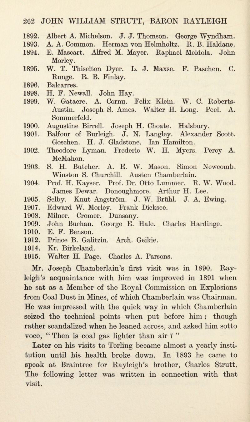1892. Albert A. Michelson. J. J. Thomson. George Wyndham. 1893. A. A. Common. Herman von Helmholtz. R. B. Haldane. 1894. E. Mascart. Alfred M. Mayer. Raphael Meldola. John Morley. 1895. W. T. Thiselton Dyer. L. J. Maxse. F. Paschen. C. Range. R. B. Finlay. 1896. Balcarres. 1898. H. F. Newall. John Hay. 1899. W. Gatacre. A. Cornu. Felix Klein. W. C. Roberts- Austin. Joseph S. Ames. Walter H. Long. Peel. A. Sommerfeld. 1900. Augustine Birrell. Joseph H. Choate. Halsbury. 1901. Balfour of Burleigh. J. N. Langley. Alexander Scott. Goschen. H. J. Gladstone. Ian Hamilton. 1902. Theodore Lyman. Frederic W. H. Myers. Percy A. McMahon. 1903. S. H. Butcher. A. E. W. Mason. Simon Newcomb. Winston S. Churchill. Austen Chamberlain. 1904. Prof. H. Kayser. Prof. Dr. Otto Lummer. R. W. Wood. James Dewar. Donoughmore. Arthur H. Lee. 1905. Selby. Knut Angstrom. J. W. Briihl. J. A. Ewing. 1907. Edward W. Morley. Frank Dicksee. 1908. Milner. Cromer. Dunsany. 1909. John Buchan. George E. Hale. Charles Hardinge. 1910. E. F. Benson. 1912. Prince B. Galitzin. Arch. Geikie. 1914. Kr. Birkeland. 1915. Walter H. Page. Charles A. Parsons. Mr. Joseph Chamberlain’s first visit was in 1890. Ray¬ leigh’s acquaintance with him was improved in 1891 when he sat as a Member of the Royal Commission on Explosions from Coal Dust in Mines, of which Chamberlain was Chairman. He was impressed with the quick way in which Chamberlain seized the technical points when put before him : though rather scandalized when he leaned across, and asked him sotto voce, “ Then is coal gas lighter than air ? ” Later on his visits to Terling became almost a yearly insti¬ tution until his health broke down. In 1893 he came to speak at Braintree for Rayleigh’s brother, Charles Strutt. The following letter was written in connection with that visit.
