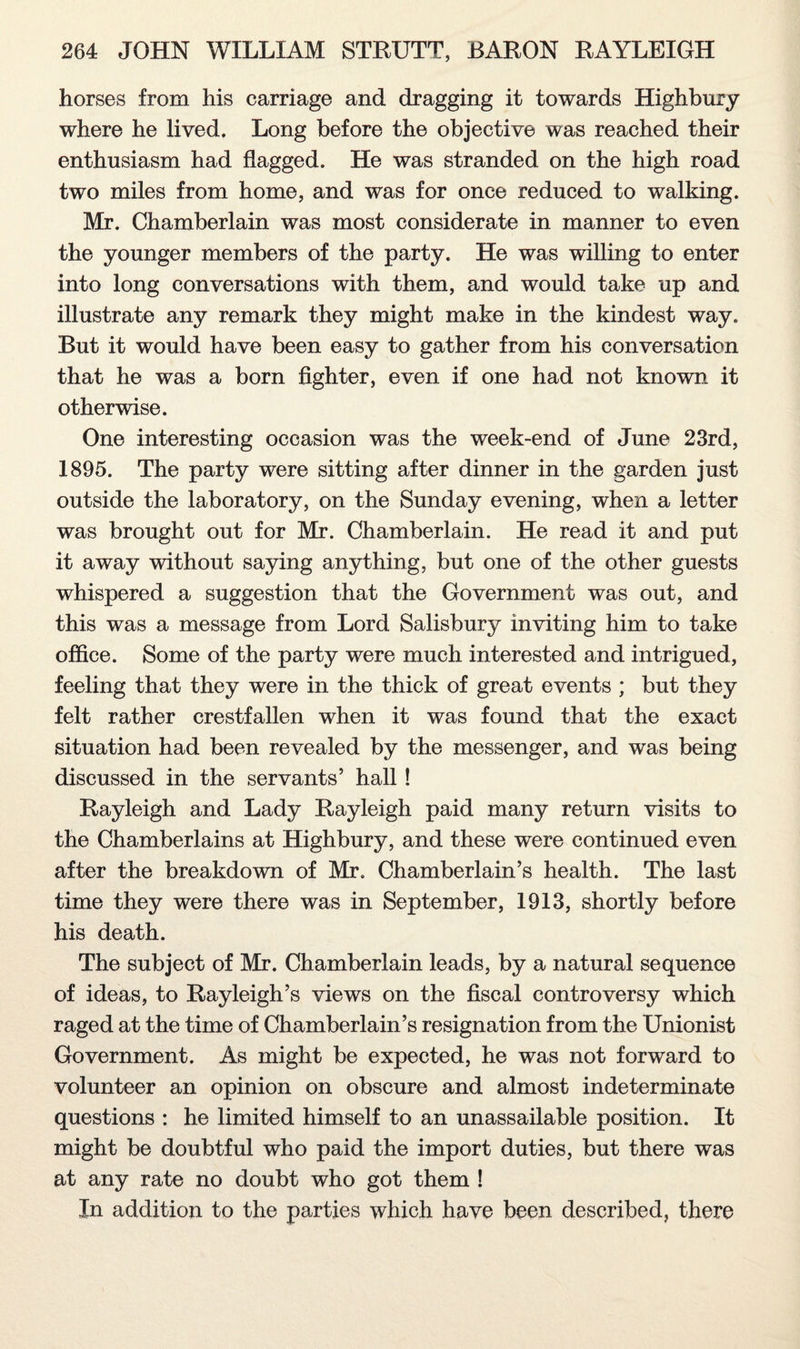 horses from his carriage and dragging it towards Highbury where he lived. Long before the objective was reached their enthusiasm had flagged. He was stranded on the high road two miles from home, and was for once reduced to walking. Mr. Chamberlain was most considerate in manner to even the younger members of the party. He was willing to enter into long conversations with them, and would take up and illustrate any remark they might make in the kindest way. But it would have been easy to gather from his conversation that he was a born fighter, even if one had not known it otherwise. One interesting occasion was the week-end of June 23rd, 1895. The party were sitting after dinner in the garden just outside the laboratory, on the Sunday evening, when a letter was brought out for Mr. Chamberlain. He read it and put it away without saying anything, but one of the other guests whispered a suggestion that the Government was out, and this was a message from Lord Salisbury inviting him to take office. Some of the party were much interested and intrigued, feeling that they were in the thick of great events ; but they felt rather crestfallen when it was found that the exact situation had been revealed by the messenger, and was being discussed in the servants’ hall ! Rayleigh and Lady Rayleigh paid many return visits to the Chamberlains at Highbury, and these were continued even after the breakdown of Mr. Chamberlain’s health. The last time they were there was in September, 1913, shortly before his death. The subject of Mr. Chamberlain leads, by a natural sequence of ideas, to Rayleigh’s views on the fiscal controversy which raged at the time of Chamberlain’s resignation from the Unionist Government. As might be expected, he was not forward to volunteer an opinion on obscure and almost indeterminate questions : he limited himself to an unassailable position. It might be doubtful who paid the import duties, but there was at any rate no doubt who got them ! In addition to the parties which have been described, there
