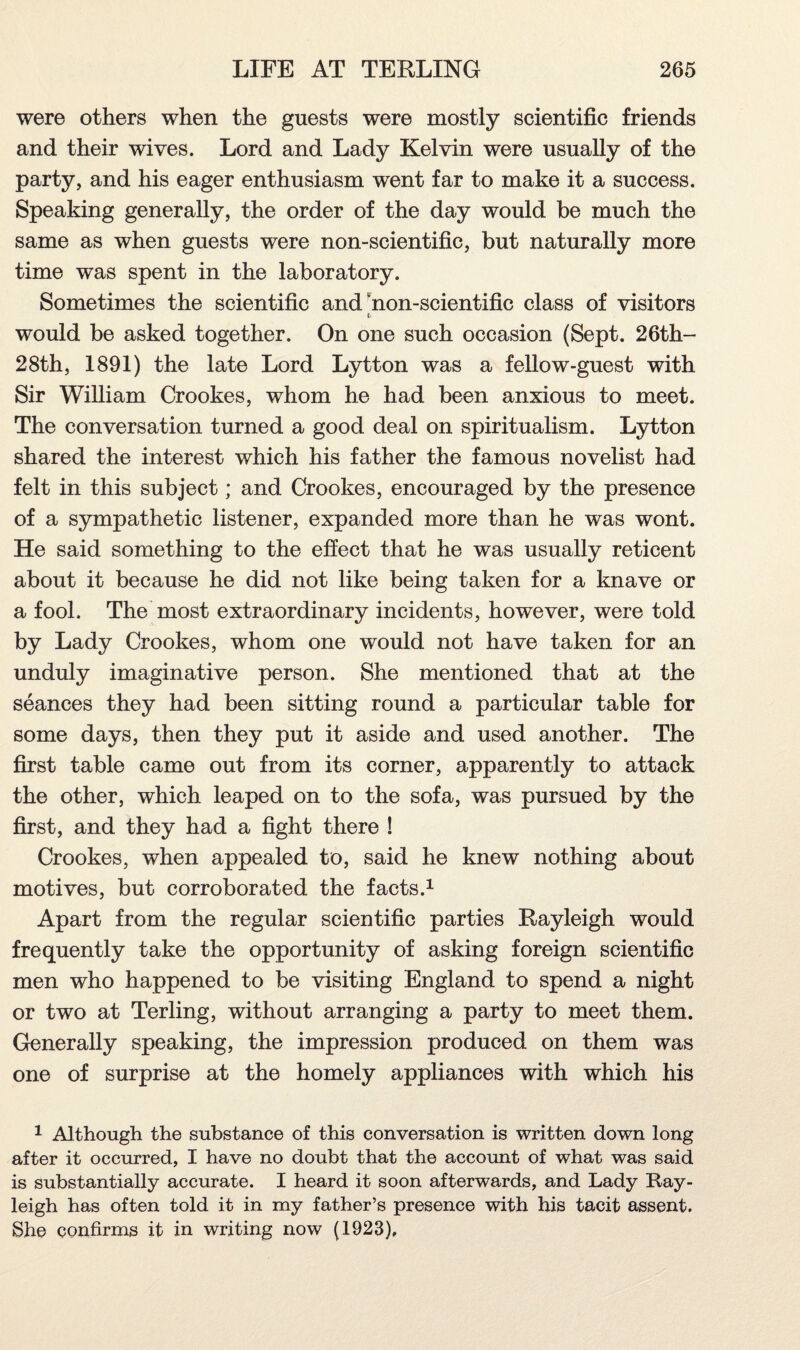 were others when the guests were mostly scientific friends and their wives. Lord and Lady Kelvin were usually of the party, and his eager enthusiasm went far to make it a success. Speaking generally, the order of the day would be much the same as when guests were non-scientific, but naturally more time was spent in the laboratory. Sometimes the scientific and non-scientific class of visitors t' would be asked together. On one such occasion (Sept. 26th- 28th, 1891) the late Lord Lytton was a fellow-guest with Sir William Crookes, whom he had been anxious to meet. The conversation turned a good deal on spiritualism. Lytton shared the interest which his father the famous novelist had felt in this subject; and Crookes, encouraged by the presence of a sympathetic listener, expanded more than he was wont. He said something to the effect that he was usually reticent about it because he did not like being taken for a knave or a fool. The most extraordinary incidents, however, were told by Lady Crookes, whom one would not have taken for an unduly imaginative person. She mentioned that at the seances they had been sitting round a particular table for some days, then they put it aside and used another. The first table came out from its corner, apparently to attack the other, which leaped on to the sofa, was pursued by the first, and they had a fight there ! Crookes, when appealed to, said he knew nothing about motives, but corroborated the facts.1 Apart from the regular scientific parties Rayleigh would frequently take the opportunity of asking foreign scientific men who happened to be visiting England to spend a night or two at Terling, without arranging a party to meet them. Generally speaking, the impression produced on them was one of surprise at the homely appliances with which his 1 Although the substance of this conversation is written down long after it occurred, I have no doubt that the account of what was said is substantially accurate. I heard it soon afterwards, and Lady Ray¬ leigh has often told it in my father’s presence with his tacit assent. She confirms it in writing now (1923).
