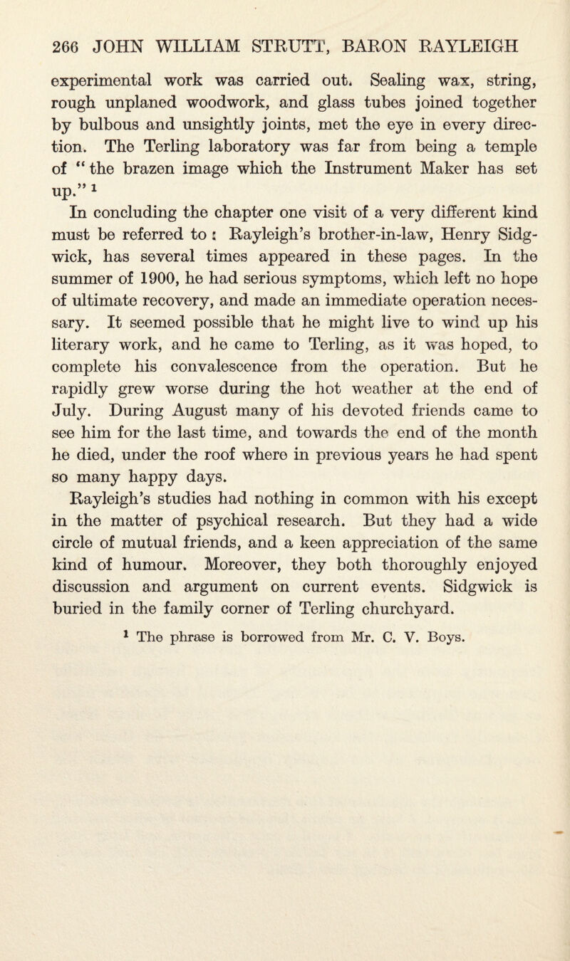 experimental work was carried out* Sealing wax, string, rough unplaned woodwork, and glass tubes joined together by bulbous and unsightly joints, met the eye in every direc¬ tion. The Terling laboratory was far from being a temple of “ the brazen image which the Instrument Maker has set up.” 1 In concluding the chapter one visit of a very different kind must be referred to : Rayleigh’s brother-in-law, Henry Sidg- wick, has several times appeared in these pages. In the summer of 1900, he had serious symptoms, which left no hope of ultimate recovery, and made an immediate operation neces¬ sary. It seemed possible that he might live to wind up his literary work, and he came to Terling, as it was hoped, to complete his convalescence from the operation. But he rapidly grew worse during the hot weather at the end of July. During August many of his devoted friends came to see him for the last time, and towards the end of the month he died, under the roof where in previous years he had spent so many happy days. Rayleigh’s studies had nothing in common with his except in the matter of psychical research. But they had a wide circle of mutual friends, and a keen appreciation of the same kind of humour. Moreover, they both thoroughly enjoyed discussion and argument on current events. Sidgwick is buried in the family corner of Terling churchyard. 1 The phrase is borrowed from Mr. C. V. Boys.
