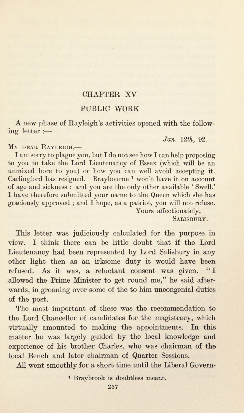 CHAPTER XV PUBLIC WORK A new phase of Rayleigh’s activities opened with the follow¬ ing letter :— Jan. 12th, 92. My dear Rayleigh,— I am sorry to plague you, hut I do not see how I can help proposing to you to take the Lord Lieutenancy of Essex (which will be an unmixed bore to you) or how you can well avoid accepting it. Carlingford has resigned. Braybourne 1 won’t have it on account of age and sickness : and you are the only other available 4 Swell.’ I have therefore submitted your name to the Queen which she has graciously approved ; and I hope, as a patriot, you will not refuse. Yours affectionately, Salisbury. This letter was judiciously calculated for the purpose in view. I think there can be little doubt that if the Lord Lieutenancy had been represented by Lord Salisbury in any other light then as an irksome duty it would have been refused. As it was, a reluctant consent was given. “ I allowed the Prime Minister to get round me,” he said after¬ wards, in groaning over some of the to him uncongenial duties of the post. The most important of these was the recommendation to the Lord Chancellor of candidates for the magistracy, which virtually amounted to making the appointments. In this matter he was largely guided by the local knowledge and experience of his brother Charles, who was chairman of the local Bench and later chairman of Quarter Sessions. All went smoothly for a short time until the Liberal Govern- 1 Braybrook is doubtless meant.