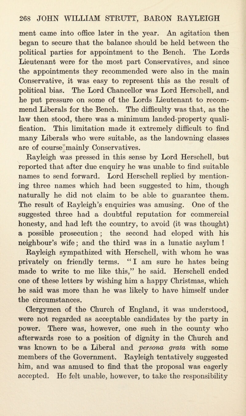 ment came into office later in the year. An agitation then began to secure that the balance should be held between the political parties for appointment to the Bench. The Lords Lieutenant were for the most part Conservatives, and since the appointments they recommended were also in the main Conservative, it was easy to represent this as the result of political bias. The Lord Chancellor was Lord Herschell, and he put pressure on some of the Lords Lieutenant to recom¬ mend Liberals for the Bench. The difficulty was that, as the law then stood, there was a minimum landed-property quali¬ fication. This limitation made it extremely difficult to find many Liberals who were suitable, as the landowning classes are of course mainly Conservatives. Rayleigh was pressed in this sense by Lord Herschell, but reported that after due enquiry he was unable to find suitable names to send forward. Lord Herschell replied by mention¬ ing three names which had been suggested to him, though naturally he did not claim to be able to guarantee them. The result of Rayleigh’s enquiries was amusing. One of the suggested three had a doubtful reputation for commercial honesty, and had left the country, to avoid (it was thought) a possible prosecution; the second had eloped with his neighbour’s wife; and the third was in a lunatic asylum ! Rayleigh sympathized with Herschell, with whom he was privately on friendly terms. “ I am sure he hates being made to write to me like this,” he said. Herschell ended one of these letters by wishing him a happy Christmas, which he said was more than he was likely to have himself under the circumstances. Clergymen of the Church of England, it was understood, were not regarded as acceptable candidates by the party in power. There was, however, one such in the county who afterwards rose to a position of dignity in the Church and was known to be a Liberal and persona grata with some members of the Government. Rayleigh tentatively suggested him, and was amused to find that the proposal was eagerly accepted. He felt unable, however, to take the responsibility