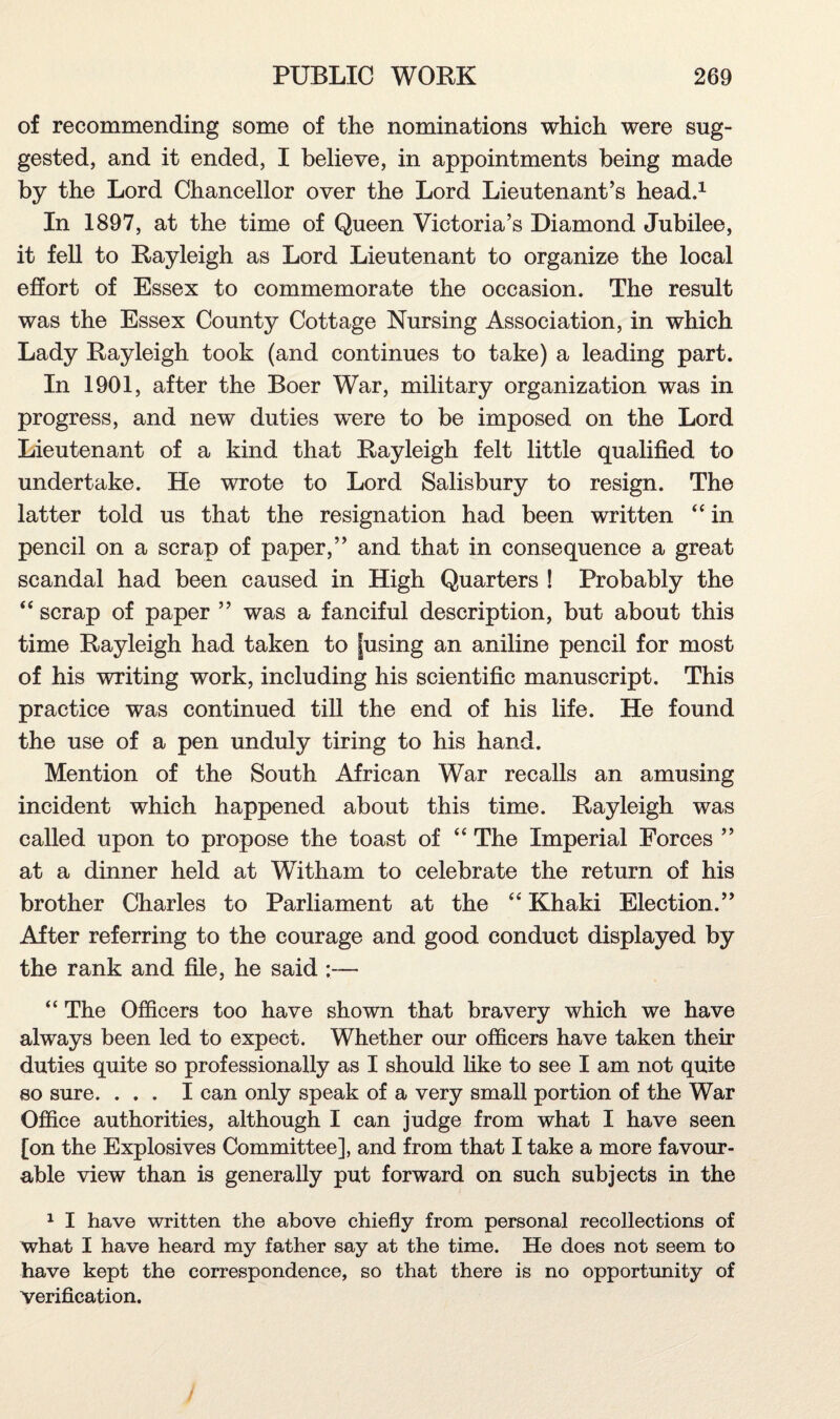 of recommending some of the nominations which were sug¬ gested, and it ended, I believe, in appointments being made by the Lord Chancellor over the Lord Lieutenant’s head.1 In 1897, at the time of Queen Victoria’s Diamond Jubilee, it fell to Rayleigh as Lord Lieutenant to organize the local effort of Essex to commemorate the occasion. The result was the Essex County Cottage Nursing Association, in which Lady Rayleigh took (and continues to take) a leading part. In 1901, after the Boer War, military organization was in progress, and new duties were to be imposed on the Lord Lieutenant of a kind that Rayleigh felt little qualified to undertake. He wrote to Lord Salisbury to resign. The latter told us that the resignation had been written “ in pencil on a scrap of paper,” and that in consequence a great scandal had been caused in High Quarters ! Probably the “ scrap of paper ” was a fanciful description, but about this time Rayleigh had taken to fusing an aniline pencil for most of his writing work, including his scientific manuscript. This practice was continued till the end of his life. He found the use of a pen unduly tiring to his hand. Mention of the South African War recalls an amusing incident which happened about this time. Rayleigh was called upon to propose the toast of “ The Imperial Forces ” at a dinner held at Witham to celebrate the return of his brother Charles to Parliament at the “ Khaki Election.” After referring to the courage and good conduct displayed by the rank and file, he said ;— “ The Officers too have shown that bravery which we have always been led to expect. Whether our officers have taken their duties quite so professionally as I should like to see I am not quite so sure. ... I can only speak of a very small portion of the War Office authorities, although I can judge from what I have seen [on the Explosives Committee], and from that I take a more favour¬ able view than is generally put forward on such subjects in the 1 I have written the above chiefly from personal recollections of what I have heard my father say at the time. He does not seem to have kept the correspondence, so that there is no opportunity of Verification.