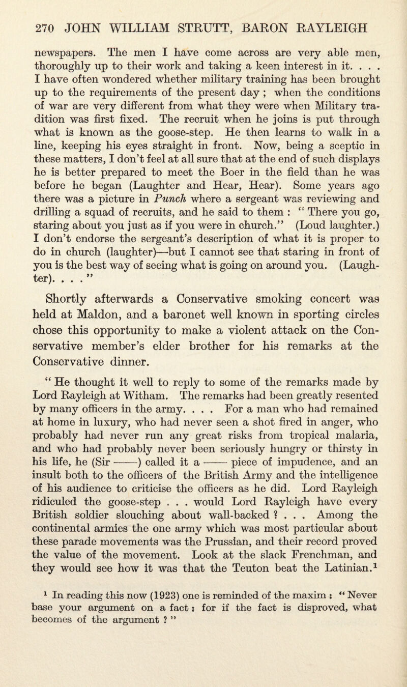 newspapers. The men I have come across are very able men, thoroughly up to their work and taking a keen interest in it. . . . I have often wondered whether military training has been brought up to the requirements of the present day ; when the conditions of war are very different from what they were when Military tra¬ dition was first fixed. The recruit when he joins is put through what is known as the goose-step. He then learns to walk in a line, keeping his eyes straight in front. Now, being a sceptic in these matters, I don’t feel at all sure that at the end of such displays he is better prepared to meet the Boer in the field than he was before he began (Laughter and Hear, Hear). Some years ago there was a picture in Punch where a sergeant was reviewing and drilling a squad of recruits, and he said to them : There you go, staring about you just as if you were in church.” (Loud laughter.) I don’t endorse the sergeant’s description of what it is proper to do in church (laughter)—-but I cannot see that staring in front of you is the best way of seeing what is going on around you. (Laugh¬ ter). ...” Shortly afterwards a Conservative smoking concert was held at Maldon, and a baronet well known in sporting circles chose this opportunity to make a violent attack on the Con¬ servative member’s elder brother for his remarks at the Conservative dinner. “ He thought it well to reply to some of the remarks made by Lord Rayleigh at Witham. The remarks had been greatly resented by many officers in the army. . . . For a man who had remained at home in luxury, who had never seen a shot fired in anger, who probably had never run any great risks from tropical malaria, and who had probably never been seriously hungry or thirsty in his fife, he (Sir-) called it a-piece of impudence, and an insult both to the officers of the British Army and the intelligence of his audience to criticise the officers as he did. Lord Rayleigh ridiculed the goose-step . . . would Lord Rayleigh have every British soldier slouching about wall-backed ? . . . Among the continental armies the one army which was most particular about these parade movements was the Prussian, and their record proved the value of the movement. Look at the slack Frenchman, and they would see how it was that the Teuton beat the Latinian.1 1 In reading this now (1923) one is reminded of the maxim : “ Never base your argument on a fact s for if the fact is disproved, what becomes of the argument ? ”