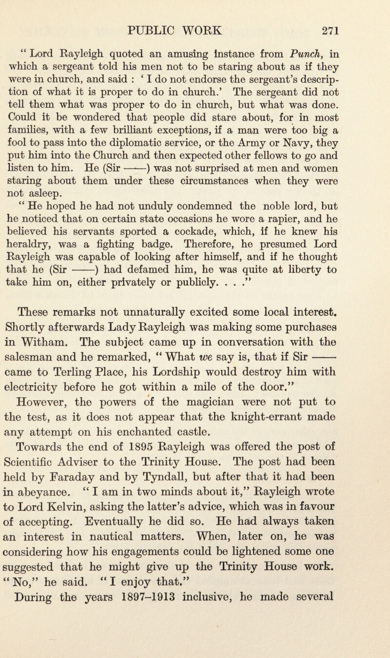 “ Lord Rayleigh quoted an amusing instance from Punch, in which a sergeant told his men not to be staring about as if they were in church, and said : ‘ I do not endorse the sergeant’s descrip¬ tion of what it is proper to do in church.’ The sergeant did not tell them what was proper to do in church, but what was done. Could it be wondered that people did stare about, for in most families, with a few brilliant exceptions, if a man were too big a fool to pass into the diplomatic service, or the Army or Navy, they put him into the Church and then expected other fellows to go and listen to him. He (Sir —*—) was not surprised at men and women staring about them under these circumstances when they were not asleep. “ He hoped he had not unduly condemned the noble lord, but he noticed that on certain state occasions he wore a rapier, and he believed his servants sported a cockade, which, if he knew his heraldry, was a fighting badge. Therefore, he presumed Lord Rayleigh was capable of looking after himself, and if he thought that he (Sir -) had defamed him, he was quite at liberty to take him on, either privately or publicly. ...” These remarks not unnaturally excited some local interest. Shortly afterwards Lady Rayleigh was making some purchases in Witham. The subject came up in conversation with the salesman and he remarked, “ What we say is, that if Sir- came to Terling Place, his Lordship would destroy him with electricity before he got within a mile of the door.” 4 However, the powers of the magician were not put to the test, as it does not appear that the knight-errant made any attempt on his enchanted castle. Towards the end of 1895 Rayleigh was offered the post of Scientific Adviser to the Trinity House. The post had been held by Faraday and by Tyndall, but after that it had been in abeyance. “ I am in two minds about it,” Rayleigh wrote to Lord Kelvin, asking the latter’s advice, which was in favour of accepting. Eventually he did so. He had always taken an interest in nautical matters. When, later on, he was considering how his engagements could be lightened some one suggested that he might give up the Trinity House work. “ No,” he said. “ I enjoy that.” During the years 1897-1913 inclusive, he made several