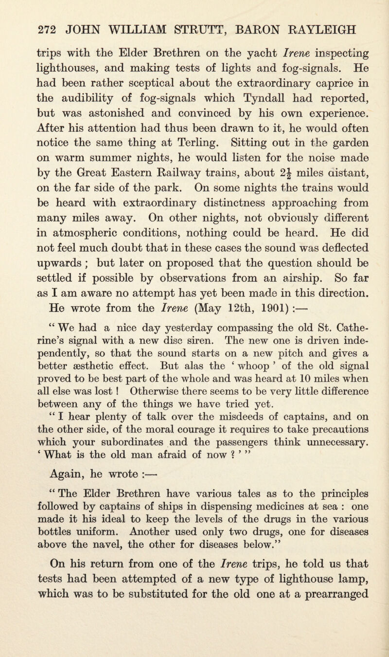 trips with the Elder Brethren on the yacht Irene inspecting lighthouses, and making tests of lights and fog-signals. He had been rather sceptical about the extraordinary caprice in the audibility of fog-signals which Tyndall had reported, but was astonished and convinced by his own experience. After his attention had thus been drawn to it, he would often notice the same thing at Terling. Sitting out in the garden on warm summer nights, he would listen for the noise made by the Great Eastern Railway trains, about 2| miles distant, on the far side of the park. On some nights the trains would be heard with extraordinary distinctness approaching from many miles away. On other nights, not obviously different in atmospheric conditions, nothing could be heard. He did not feel much doubt that in these cases the sound was deflected upwards ; but later on proposed that the question should be settled if possible by observations from an airship. So far as I am aware no attempt has yet been made in this direction. He wrote from the Irene (May 12th, 1901) :— “ We had a nice day yesterday compassing the old St. Cathe¬ rine’s signal with a new disc siren. The new one is driven inde¬ pendently, so that the sound starts on a new pitch and gives a better aesthetic effect. But alas the ‘ whoop ’ of the old signal proved to be best part of the whole and was heard at 10 miles when all else was lost ! Otherwise there seems to be very little difference between any of the things we have tried yet. “ I hear plenty of talk over the misdeeds of captains, and on the other side, of the moral courage it requires to take precautions which your subordinates and the passengers think unnecessary. ‘ What is the old man afraid of now ? ’ ” Again, he wrote :— “ The Elder Brethren have various tales as to the principles followed by captains of ships in dispensing medicines at sea : one made it his ideal to keep the levels of the drugs in the various bottles uniform. Another used only two drugs, one for diseases above the navel, the other for diseases below.” On his return from one of the Irene trips, he told us that tests had been attempted of a new type of lighthouse lamp, which was to be substituted for the old one at a prearranged