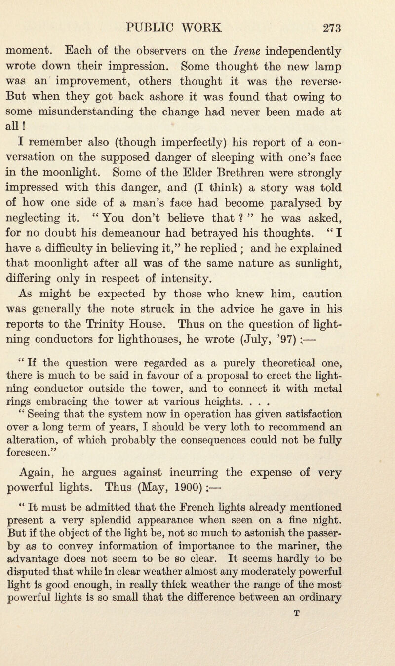 moment. Each of the observers on the Irene independently wrote down their impression. Some thought the new lamp was an improvement, others thought it was the reverse* But when they got back ashore it was found that owing to some misunderstanding the change had never been made at all! I remember also (though imperfectly) his report of a con¬ versation on the supposed danger of sleeping with one’s face in the moonlight. Some of the Elder Brethren were strongly impressed with this danger, and (I think) a story was told of how one side of a man’s face had become paralysed by neglecting it. “ You don’t believe that ? ” he was asked, for no doubt his demeanour had betrayed his thoughts. “ I have a difficulty in believing it,” he replied ; and he explained that moonlight after all was of the same nature as sunlight, differing only in respect of intensity. As might be expected by those who knew him, caution was generally the note struck in the advice he gave in his reports to the Trinity House. Thus on the question of light¬ ning conductors for lighthouses, he wrote (July, ’97) ;— “ If the question were regarded as a purely theoretical one, there is much to be said in favour of a proposal to erect the light¬ ning conductor outside the tower, and to connect it with metal rings embracing the tower at various heights. . . . “ Seeing that the system now in operation has given satisfaction over a long term of years, I should be very loth to recommend an alteration, of which probably the consequences could not be fully foreseen.” Again, he argues against incurring the expense of very powerful lights. Thus (May, 1900);— “ It must be admitted that the French lights already mentioned present a very splendid appearance when seen on a fine night. But if the object of the light be, not so much to astonish the passer¬ by as to convey information of importance to the mariner, the advantage does not seem to be so clear. It seems hardly to be disputed that while in clear weather almost any moderately powerful light is good enough, in really thick weather the range of the most powerful lights is so small that the difference between an ordinary T