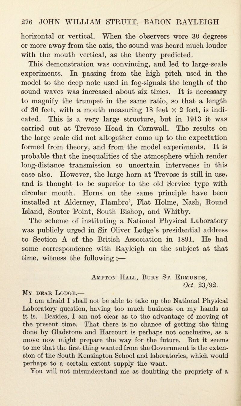 horizontal or vertical. When the observers were 30 degrees or more away from the axis, the sound was heard much louder with the mouth vertical, as the theory predicted. This demonstration was convincing, and led to large-scale experiments. In passing from the high pitch used in the model to the deep note used in fog-signals the length of the sound waves was increased about six times. It is necessary to magnify the trumpet in the same ratio, so that a length of 36 feet, with a mouth measuring 18 feet x 2 feet, is indi¬ cated. This is a very large structure, but in 1913 it was carried out at Trevose Head in Cornwall. The results on the large scale did not altogether come up to the expectation formed from theory, and from the model experiments. It is probable that the inequalities of the atmosphere which render long-distance transmission so uncertain intervenes in this case also. However, the large horn at Trevose is still in use, and is thought to be superior to the old Service type with circular mouth. Horns on the same principle have been installed at Alderney, Elambro’, Elat Holme, Nash, Round Island, Souter Point, South Bishop, and Whitby. The scheme of instituting a National Physical Laboratory was publicly urged in Sir Oliver Lodge's presidential address to Section A of the British Association in 1891. He had some correspondence with Rayleigh on the subject at that time, witness the following ;— Ampton Hall, Bury St. Edmunds, Oct. 23/92. My dear Lodge,— I am afraid I shall not be able to take up the National Physical Laboratory question, having too much business on my hands as it is. Besides, I am not clear as to the advantage of moving at the present time. That there is no chance of getting the thing done by Gladstone and Harcourt is perhaps not conclusive, as a move now might prepare the way for the future. But it seems to me that the first thing wanted from the Government is the exten¬ sion of the South Kensington School and laboratories, which would perhaps to a certain extent supply the want. You will not misunderstand me as doubting the propriety of a