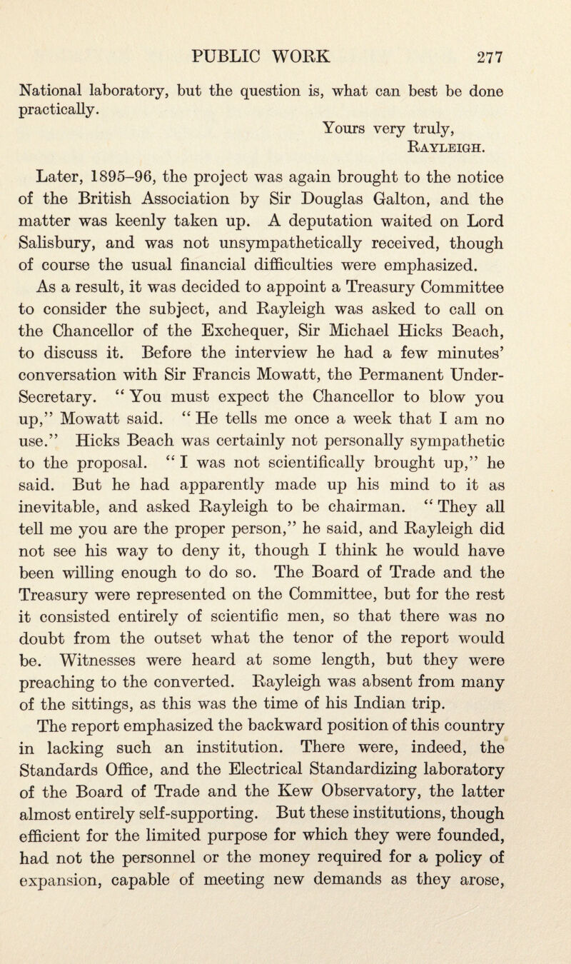 National laboratory, but the question is, what can best be done practically. Yours very truly, Rayleigh. Later, 1895-96, the project was again brought to the notice of the British Association by Sir Douglas Galton, and the matter was keenly taken up. A deputation waited on Lord Salisbury, and was not unsympathetically received, though of course the usual financial difficulties were emphasized. As a result, it was decided to appoint a Treasury Committee to consider the subject, and Rayleigh was asked to call on the Chancellor of the Exchequer, Sir Michael Hicks Beach, to discuss it. Before the interview he had a few minutes’ conversation with Sir Francis Mowatt, the Permanent Under¬ secretary. “ You must expect the Chancellor to blow you up,” Mowatt said. “ He tells me once a week that I am no use.” Hicks Beach was certainly not personally sympathetic to the proposal. “ I was not scientifically brought up,” he said. But he had apparently made up his mind to it as inevitable, and asked Rayleigh to be chairman. “ They all tell me you are the proper person,” he said, and Rayleigh did not see his way to deny it, though I think he would have been willing enough to do so. The Board of Trade and the Treasury were represented on the Committee, but for the rest it consisted entirely of scientific men, so that there was no doubt from the outset what the tenor of the report would be. Witnesses were heard at some length, but they were preaching to the converted. Rayleigh was absent from many of the sittings, as this was the time of his Indian trip. The report emphasized the backward position of this country in lacking such an institution. There were, indeed, the Standards Office, and the Electrical Standardizing laboratory of the Board of Trade and the Kew Observatory, the latter almost entirely self-supporting. But these institutions, though efficient for the limited purpose for which they were founded, had not the personnel or the money required for a policy of expansion, capable of meeting new demands as they arose,