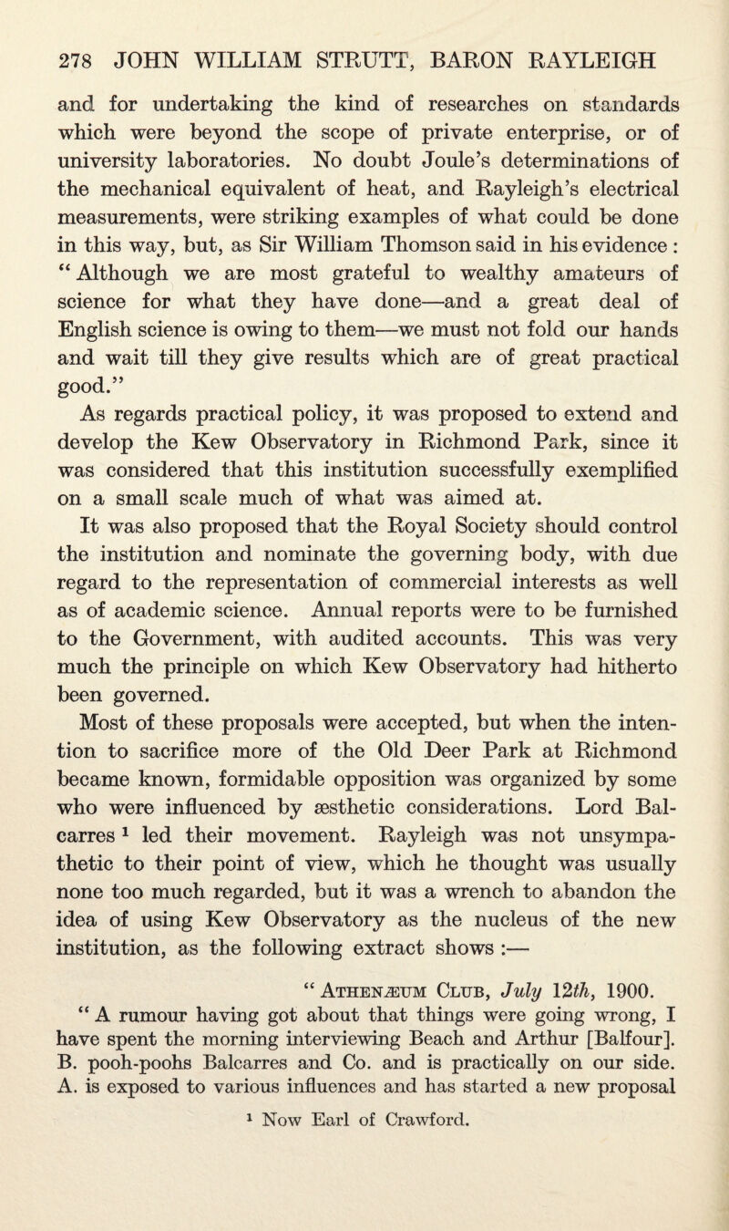 and for undertaking the kind of researches on standards which were beyond the scope of private enterprise, or of university laboratories. No doubt Joule’s determinations of the mechanical equivalent of heat, and Rayleigh’s electrical measurements, were striking examples of what could be done in this way, but, as Sir William Thomson said in his evidence : “ Although we are most grateful to wealthy amateurs of science for what they have done—and a great deal of English science is owing to them—we must not fold our hands and wait till they give results which are of great practical good.” As regards practical policy, it was proposed to extend and develop the Kew Observatory in Richmond Park, since it was considered that this institution successfully exemplified on a small scale much of what was aimed at. It was also proposed that the Royal Society should control the institution and nominate the governing body, with due regard to the representation of commercial interests as well as of academic science. Annual reports were to be furnished to the Government, with audited accounts. This was very much the principle on which Kew Observatory had hitherto been governed. Most of these proposals were accepted, but when the inten¬ tion to sacrifice more of the Old Deer Park at Richmond became known, formidable opposition was organized by some who were influenced by aesthetic considerations. Lord Bal- carres 1 led their movement. Rayleigh was not unsympa¬ thetic to their point of view, which he thought was usually none too much regarded, but it was a wrench to abandon the idea of using Kew Observatory as the nucleus of the new institution, as the following extract shows :— “ Athenaeum Club, July 12th, 1900. “ A rumour having got about that things were going wrong, I have spent the morning interviewing Beach and Arthur [Balfour]. B. pooh-poohs Balcarres and Co. and is practically on our side. A. is exposed to various influences and has started a new proposal 1 Now Earl of Crawford.