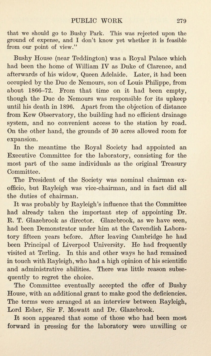 that we should go to Bushy Park. This was rejected upon the ground of expense, and I don’t know yet whether it is feasible from our point of view.” Bushy House (near Teddington) was a Royal Palace which had been the home of William IV as Duke of Clarence, and afterwards of his widow, Queen Adelaide. Later, it had been occupied by the Due de Nemours, son of Louis Philippe, from about 1866-72. From that time on it had been empty, though the Due de Nemours was responsible for its upkeep until his death in 1896. Apart from the objection of distance from Kew Observatory, the building had no efficient drainage system, and no convenient access to the station by road. On the other hand, the grounds of 30 acres allowed room for expansion. In the meantime the Royal Society had appointed an Executive Committee for the laboratory, consisting for the most part of the same individuals as the original Treasury Committee. The President of the Society was nominal chairman ex- officio, but Rayleigh was vice-chairman, and in fact did all the duties of chairman. It was probably by Rayleigh’s influence that the Committee had already taken the important step of appointing Dr. R. T. Glazebrook as director. Glazebrook, as we have seen, had been Demonstrator under him at the Cavendish Labora¬ tory fifteen years before. After leaving Cambridge he had been Principal of Liverpool University. He had frequently visited at Terling. In this and other ways he had remained in touch with Rayleigh, who had a high opinion of his scientific and administrative abilities. There was little reason subse¬ quently to regret the choice. The Committee eventually accepted the offer of Bushy House, with an additional grant to make good the deficiencies. The terms were arranged at an interview between Rayleigh, Lord Esher, Sir F. Mowatt and Dr. Glazebrook. It soon appeared that some of those who had been most forward in pressing for the laboratory were unwilling or