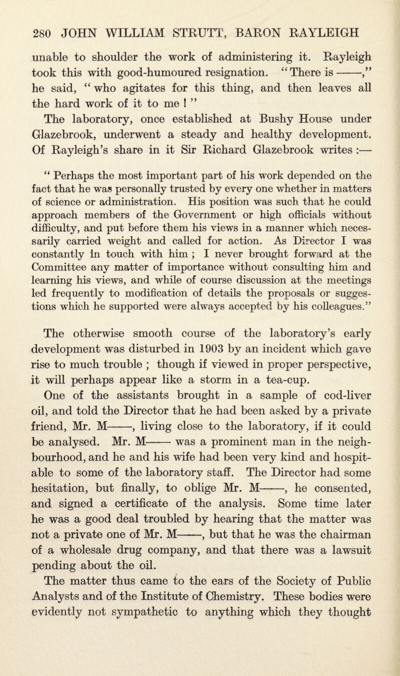 unable to shoulder the work of administering it. Rayleigh took this with good-humoured resignation. “There is-,” he said, “ who agitates for this thing, and then leaves all the hard work of it to me ! ” The laboratory, once established at Bushy House under Glazebrook, underwent a steady and healthy development. Of Rayleigh’s share in it Sir Richard Glazebrook writes :— “ Perhaps the most important part of his work depended on the fact that he was personally trusted by every one whether in matters of science or administration. His position was such that he could approach members of the Government or high officials without difficulty, and put before them his views in a manner which neces¬ sarily carried weight and called for action. As Director I was constantly in touch with him ; I never brought forward at the Committee any matter of importance without consulting him and learning his views, and while of course discussion at the meetings led frequently to modification of details the proposals or sugges¬ tions which he supported were always accepted by his colleagues.” The otherwise smooth course of the laboratory’s early development was disturbed in 1903 by an incident which gave rise to much trouble ; though if viewed in proper perspective, it will perhaps appear like a storm in a tea-cup. One of the assistants brought in a sample of cod-liver oil, and told the Director that he had been asked by a private friend, Mr. M-, living close to the laboratory, if it could be analysed. Mr. M—— was a prominent man in the neigh¬ bourhood, and he and his wife had been very kind and hospit¬ able to some of the laboratory staff. The Director had some hesitation, but finally, to oblige Mr. M--, he consented, and signed a certificate of the analysis. Some time later he was a good deal troubled by hearing that the matter was not a private one of Mr. M——, but that he was the chairman of a wholesale drug company, and that there was a lawsuit pending about the oil. The matter thus came to the ears of the Society of Public Analysts and of the Institute of Chemistry. These bodies were evidently not sympathetic to anything which they thought
