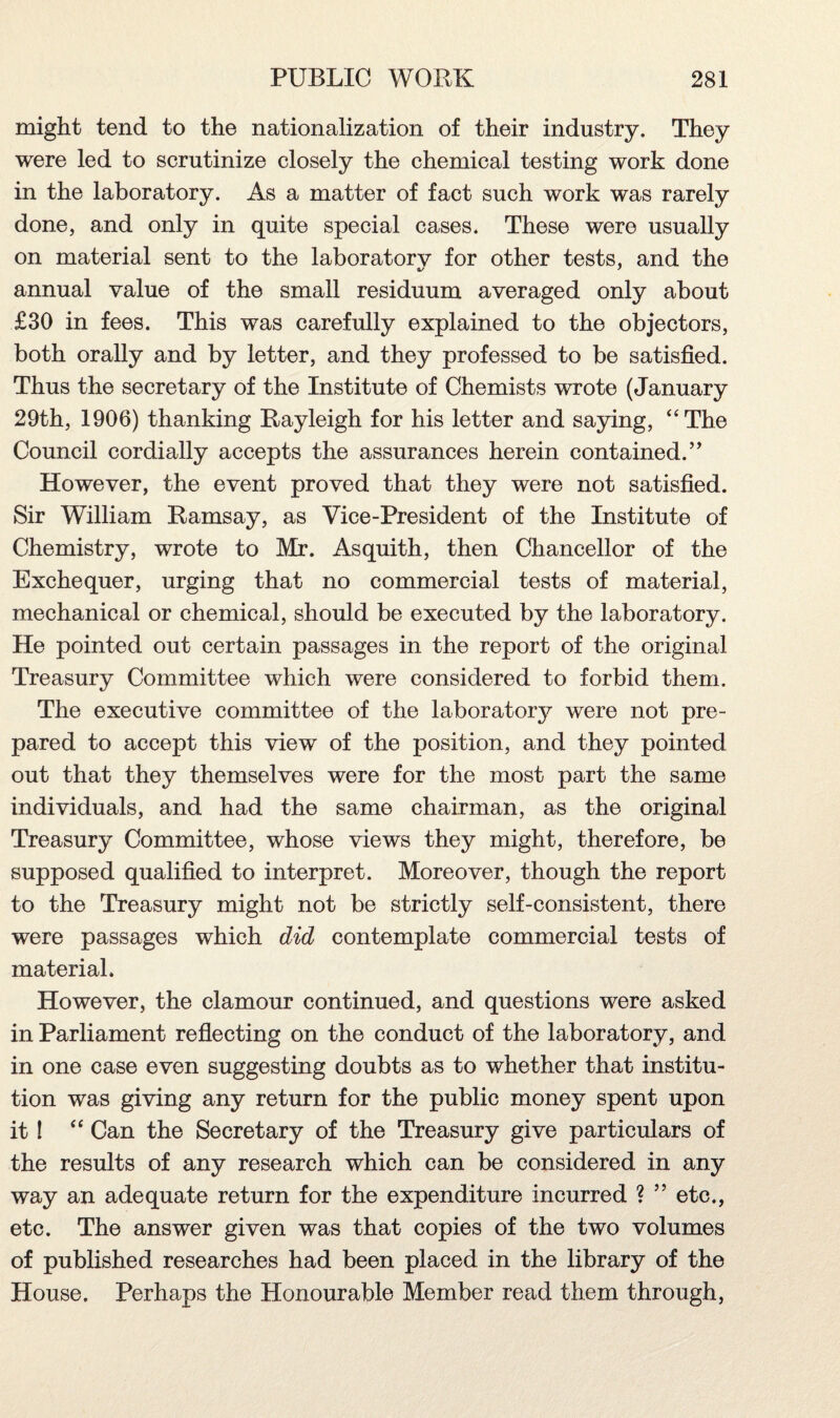 might tend to the nationalization of their industry. They were led to scrutinize closely the chemical testing work done in the laboratory. As a matter of fact such work was rarely done, and only in quite special cases. These were usually on material sent to the laboratory for other tests, and the annual value of the small residuum averaged only about £30 in fees. This was carefully explained to the objectors, both orally and by letter, and they professed to be satisfied. Thus the secretary of the Institute of Chemists wrote (January 29th, 1906) thanking Rayleigh for his letter and saying, “The Council cordially accepts the assurances herein contained.” However, the event proved that they were not satisfied. Sir William Ramsay, as Vice-President of the Institute of Chemistry, wrote to Mr. Asquith, then Chancellor of the Exchequer, urging that no commercial tests of material, mechanical or chemical, should be executed by the laboratory. He pointed out certain passages in the report of the original Treasury Committee which were considered to forbid them. The executive committee of the laboratory' were not pre¬ pared to accept this view of the position, and they pointed out that they themselves were for the most part the same individuals, and had the same chairman, as the original Treasury Committee, whose views they might, therefore, be supposed qualified to interpret. Moreover, though the report to the Treasury might not be strictly self-consistent, there were passages which did contemplate commercial tests of material. However, the clamour continued, and questions were asked in Parliament reflecting on the conduct of the laboratory, and in one case even suggesting doubts as to whether that institu¬ tion was giving any return for the public money spent upon it ! “ Can the Secretary of the Treasury give particulars of the results of any research which can be considered in any way an adequate return for the expenditure incurred ? ” etc., etc. The answer given was that copies of the two volumes of published researches had been placed in the library of the House. Perhaps the Honourable Member read them through,