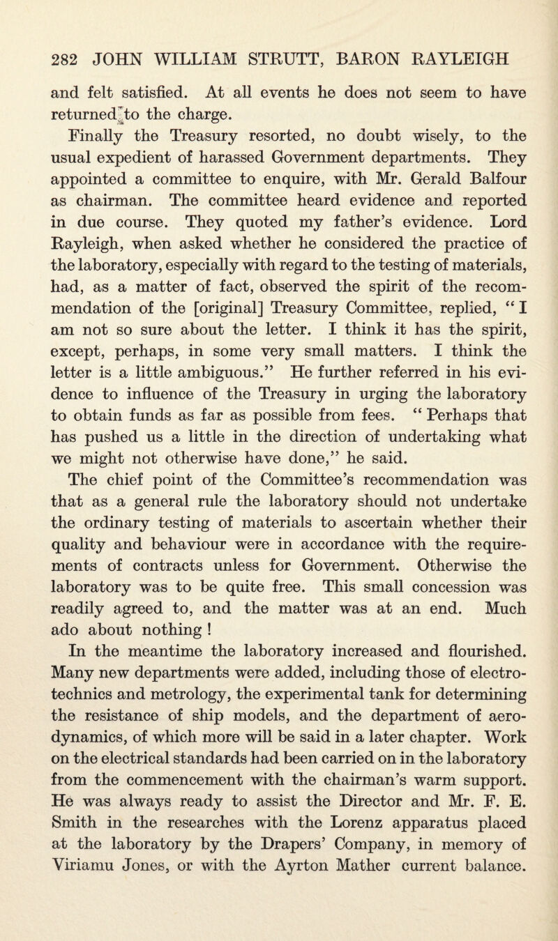 and felt satisfied. At all events he does not seem to have re turned J/to the charge. Finally the Treasury resorted, no doubt wisely, to the usual expedient of harassed Government departments. They appointed a committee to enquire, with Mr. Gerald Balfour as chairman. The committee heard evidence and reported in due course. They quoted my father’s evidence. Lord Rayleigh, when asked whether he considered the practice of the laboratory, especially with regard to the testing of materials, had, as a matter of fact, observed the spirit of the recom¬ mendation of the [original] Treasury Committee, replied, “ I am not so sure about the letter. I think it has the spirit, except, perhaps, in some very small matters. I think the letter is a little ambiguous.” He further referred in his evi¬ dence to influence of the Treasury in urging the laboratory to obtain funds as far as possible from fees. “ Perhaps that has pushed us a little in the direction of undertaking what we might not otherwise have done,” he said. The chief point of the Committee’s recommendation was that as a general rule the laboratory should not undertake the ordinary testing of materials to ascertain whether their quality and behaviour were in accordance with the require¬ ments of contracts unless for Government. Otherwise the laboratory was to be quite free. This small concession was readily agreed to, and the matter was at an end. Much ado about nothing ! In the meantime the laboratory increased and flourished. Many new departments were added, including those of electro- technics and metrology, the experimental tank for determining the resistance of ship models, and the department of aero¬ dynamics, of which more will be said in a later chapter. Work on the electrical standards had been carried on in the laboratory from the commencement with the chairman’s warm support. He was always ready to assist the Director and Mr. F. E. Smith in the researches with the Lorenz apparatus placed at the laboratory by the Drapers’ Company, in memory of Viriamu Jones, or with the Ayrton Mather current balance.