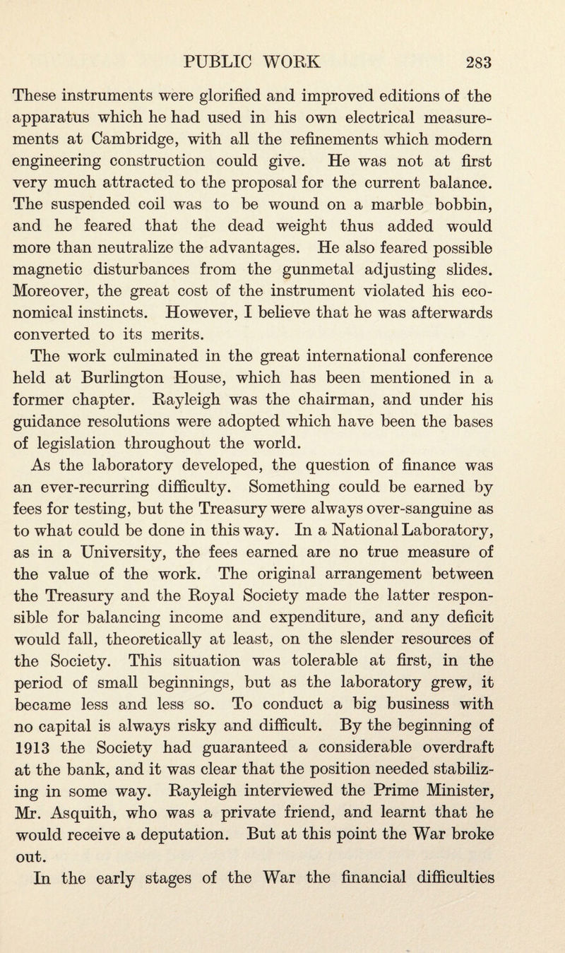 These instruments were glorified and improved editions of the apparatus which he had used in his own electrical measure¬ ments at Cambridge, with all the refinements which modern engineering construction could give. He was not at first very much attracted to the proposal for the current balance. The suspended coil was to be wound on a marble bobbin, and he feared that the dead weight thus added would more than neutralize the advantages. He also feared possible magnetic disturbances from the gunmetal adjusting slides. Moreover, the great cost of the instrument violated his eco¬ nomical instincts. However, I believe that he was afterwards converted to its merits. The work culminated in the great international conference held at Burlington House, which has been mentioned in a former chapter. Rayleigh was the chairman, and under his guidance resolutions were adopted which have been the bases of legislation throughout the world. As the laboratory developed, the question of finance was an ever-recurring difficulty. Something could be earned by fees for testing, but the Treasury were always over-sanguine as to what could be done in this way. In a National Laboratory, as in a University, the fees earned are no true measure of the value of the work. The original arrangement between the Treasury and the Royal Society made the latter respon¬ sible for balancing income and expenditure, and any deficit would fall, theoretically at least, on the slender resources of the Society. This situation was tolerable at first, in the period of small beginnings, but as the laboratory grew, it became less and less so. To conduct a big business with no capital is always risky and difficult. By the beginning of 1913 the Society had guaranteed a considerable overdraft at the bank, and it was clear that the position needed stabiliz¬ ing in some way. Rayleigh interviewed the Prime Minister, Mr. Asquith, who was a private friend, and learnt that he would receive a deputation. But at this point the War broke out. In the early stages of the War the financial difficulties