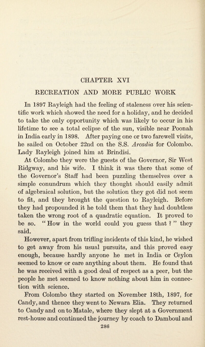 CHAPTER XVI RECREATION AND MORE PUBLIC WORK In 1897 Rayleigh had the feeling of staleness over his scien¬ tific work which showed the need for a holiday, and he decided to take the only opportunity which was likely to occur in his lifetime to see a total eclipse of the sun, visible near Poonah in India early in 1898. After paying one or two farewell visits, he sailed on October 22nd on the S.S. Arcadia for Colombo. Lady Rayleigh joined him at Brindisi. At Colombo they were the guests of the Governor, Sir West Ridgway, and his wife. I think it was there that some of the Governor’s Staff had been puzzling themselves over a simple conundrum which they thought should easily admit of algebraical solution, but the solution they got did not seem to fit, and they brought the question to Ra3deigh. Before they had propounded it he told them that they had doubtless taken the wrong root of a quadratic equation. It proved to be so. “ How in the world could you guess that ? ” they said. However, apart from trifling incidents of this kind, he wished to get away from his usual pursuits, and this proved easy enough, because hardly anyone he met in India or Ceylon seemed to know or care anything about them. He found that he was received with a good deal of respect as a peer, but the people he met seemed to know nothing about him in connec¬ tion with science. From Colombo they started on November 18th, 1897, for Candy, and thence they went to Newara Elia. They returned to Candy and on to Mat ale, where they slept at a Government rest-house and continued the journey by coach to Damboul and