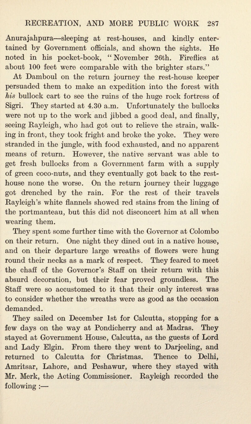 Anurajahpura—sleeping at rest-houses, and kindly enter¬ tained by Government officials, and shown the sights. He noted in his pocket-book, “ November 26th. Fireflies at about 100 feet were comparable with the brighter stars.” At Damboul on the return journey the rest-house keeper persuaded them to make an expedition into the forest with his bullock cart to see the ruins of the huge rock fortress of Sigri. They started at 4.30 a.m. Unfortunately the bullocks were not up to the work and jibbed a good deal, and finally, seeing Rayleigh, who had got out to relieve the strain, walk¬ ing in front, they took fright and broke the yoke. They were stranded in the jungle, with food exhausted, and no apparent means of return. However, the native servant was able to get fresh bullocks from a Government farm with a supply of green coco-nuts, and they eventually got back to the rest- house none the worse. On the return journey their luggage got drenched by the rain. For the rest of their travels Rayleigh’s white flannels showed red stains from the lining of the portmanteau, but this did not disconcert him at all when wearing them. They spent some further time with the Governor at Colombo on their return. One night they dined out in a native house, and on their departure large wreaths of flowers were hung round their necks as a mark of respect. They feared to meet the chaff of the Governor’s Staff on their return with this absurd decoration, but their fear proved groundless. The Staff were so accustomed to it that their only interest was to consider whether the wreaths were as good as the occasion demanded. They sailed on December 1st for Calcutta, stopping for a few days on the way at Pondicherry and at Madras. They stayed at Government House, Calcutta, as the guests of Lord and Lady Elgin. From there they went to Darjeeling, and returned to Calcutta for Christmas. Thence to Delhi, Amritsar, Lahore, and Peshawur, where they stayed with Mr. Merk, the Acting Commissioner. Rayleigh recorded the following :—