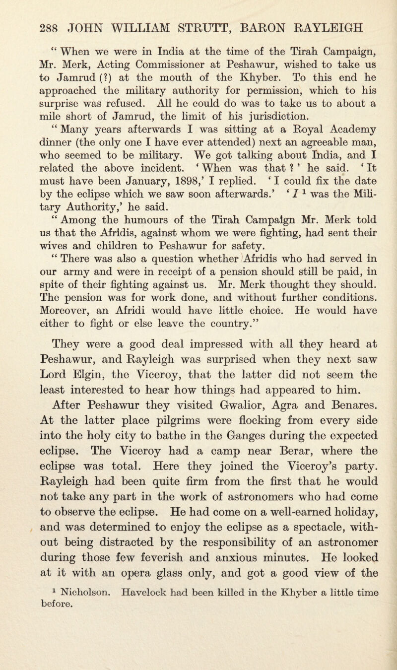 “ When we were in India at the time of the Tirah Campaign, Mr. Merk, Acting Commissioner at Peshawur, wished to take us to Jamrud (?) at the mouth of the Khyber. To this end he approached the military authority for permission, which to his surprise was refused. All he could do was to take us to about a mile short of Jamrud, the limit of his jurisdiction. “ Many years afterwards I was sitting at a Royal Academy dinner (the only one I have ever attended) next an agreeable man, who seemed to be military. We got talking about India, and I related the above incident. * When was that ? ’ he said. ‘ It must have been January, 1898,’ I replied. ‘ I could fix the date by the eclipse which we saw soon afterwards.’ ‘ 11 was the Mili¬ tary Authority,’ he said. “ Among the humours of the Tirah Campaign Mr. Merk told us that the Afridis, against whom we were fighting, had sent their wives and children to Peshawur for safety. “ There was also a question whether Afridis who had served in our army and were in receipt of a pension should still be paid, in spite of their fighting against us. Mr. Merk thought they should. The pension was for work done, and without further conditions. Moreover, an Afridi would have little choice. He would have either to fight or else leave the country.” They were a good deal impressed with all they heard at Peshawur, and Rayleigh was surprised when they next saw Lord Elgin, the Viceroy, that the latter did not seem the least interested to hear how things had appeared to him. After Peshawur they visited Gwalior, Agra and Benares. At the latter place pilgrims were flocking from every side into the holy city to bathe in the Ganges during the expected eclipse. The Viceroy had a camp near Berar, where the eclipse was total. Here they joined the Viceroy’s party. Rayleigh had been quite firm from the first that he would not take any part in the work of astronomers who had come to observe the eclipse. He had come on a well-earned holiday, and was determined to enjoy the eclipse as a spectacle, with¬ out being distracted by the responsibility of an astronomer during those few feverish and anxious minutes. He looked at it with an opera glass only, and got a good view of the 1 Nicholson. Havelock had been killed in the Khyber a little time before.