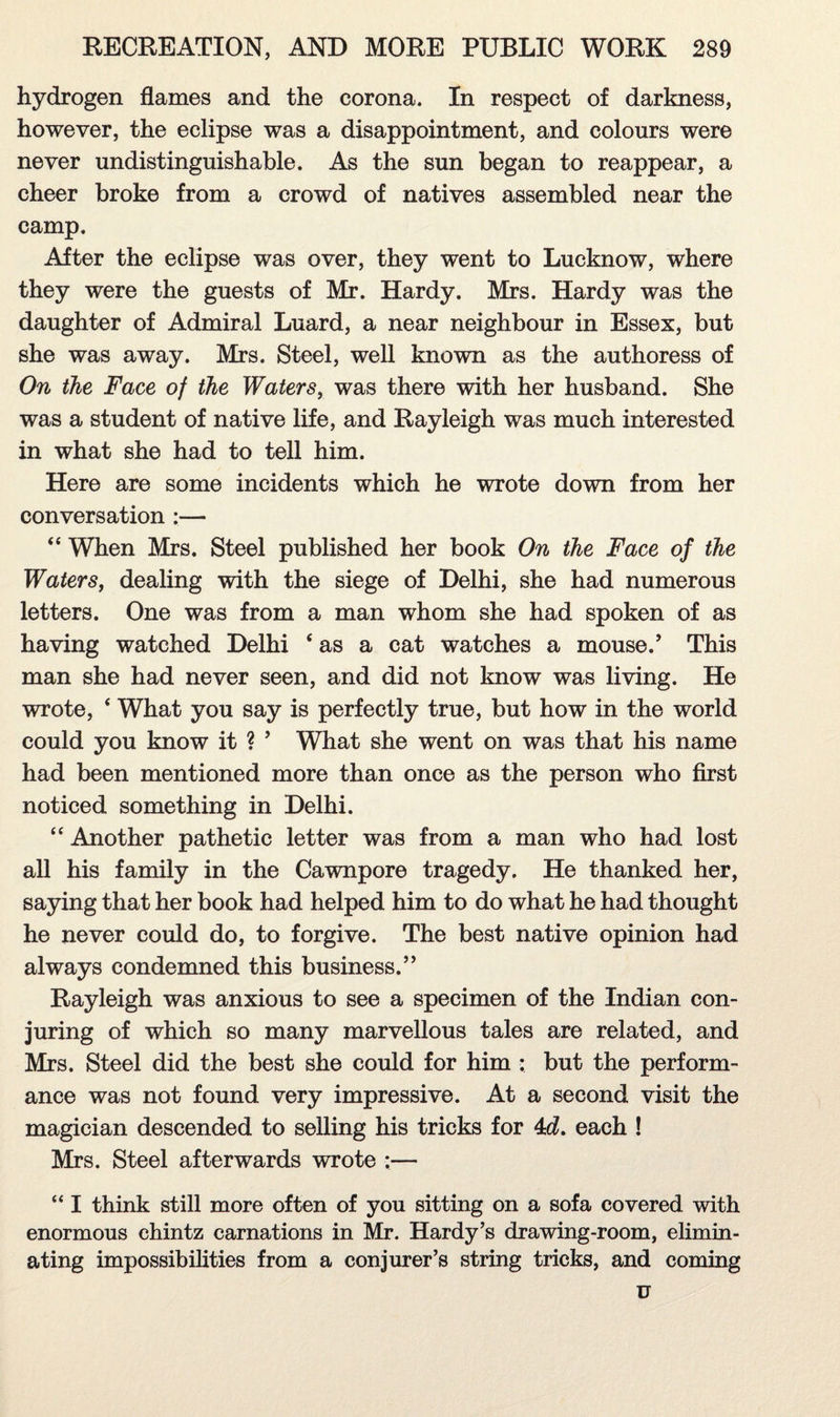 hydrogen flames and the corona. In respect of darkness, however, the eclipse was a disappointment, and colours were never undistinguishable. As the sun began to reappear, a cheer broke from a crowd of natives assembled near the camp. After the eclipse was over, they went to Lucknow, where they were the guests of Mr. Hardy. Mrs. Hardy was the daughter of Admiral Luard, a near neighbour in Essex, but she was away. Mrs. Steel, well known as the authoress of On the Face of the Waters, was there with her husband. She was a student of native life, and Rayleigh was much interested in what she had to tell him. Here are some incidents which he wrote down from her conversation :— 44 When Mrs. Steel published her book On the Face of the Waters, dealing with the siege of Delhi, she had numerous letters. One was from a man whom she had spoken of as having watched Delhi 4 as a cat watches a mouse.’ This man she had never seen, and did not know was living. He wrote, 4 What you say is perfectly true, but how in the world could you know it ? 5 What she went on was that his name had been mentioned more than once as the person who first noticed something in Delhi. 44 Another pathetic letter was from a man who had lost all his family in the Cawnpore tragedy. He thanked her, saying that her book had helped him to do what he had thought he never could do, to forgive. The best native opinion had always condemned this business.” Rayleigh was anxious to see a specimen of the Indian con¬ juring of which so many marvellous tales are related, and Mrs. Steel did the best she could for him : but the perform¬ ance was not found very impressive. At a second visit the magician descended to selling his tricks for 4d. each ! Mrs. Steel afterwards wrote :— 441 think still more often of you sitting on a sofa covered with enormous chintz carnations in Mr. Hardy’s drawing-room, elimin¬ ating impossibilities from a conjurer’s string tricks, and coming u