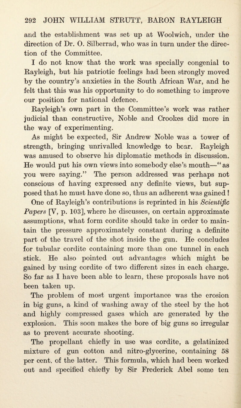 and the establishment was set up at Woolwich, under the direction of Dr. 0. Silberrad, who was in turn under the direc¬ tion of the Committee. I do not know that the work was specially congenial to Rayleigh, but his patriotic feelings had been strongly moved by the country’s anxieties in the South African War, and he felt that this was his opportunity to do something to improve our position for national defence. Rayleigh’s own part in the Committee’s work was rather judicial than constructive, Noble and Crookes did more in the way of experimenting. As might be expected, Sir Andrew Noble was a tower of strength, bringing unrivalled knowledge to bear. Rayleigh was amused to observe his diplomatic methods in discussion. He would put his own views into somebody else’s mouth—“as you were saying.” The person addressed was perhaps not conscious of having expressed any definite views, but sup¬ posed that he must have done so, thus an adherent was gained ! One of Rayleigh’s contributions is reprinted in his Scientific Papers [V, p. 103], where he discusses, on certain approximate assumptions, what form cordite should take in order to main¬ tain the pressure approximately constant during a definite part of the travel of the shot inside the gun. He concludes for tubular cordite containing more than one tunnel in each stick. He also pointed out advantages which might be gained by using cordite of two different sizes in each charge. So far as I have been able to learn, these proposals have not been taken up. The problem of most urgent importance was the erosion in big guns, a kind of washing away of the steel by the hot and highly compressed gases which are generated by the explosion. This soon makes the bore of big guns so irregular as to prevent accurate shooting. The propellant chiefly in use was cordite, a gelatinized mixture of gun cotton and nitro-glycerine, containing 58 per cent, of the latter. This formula, which had been worked out and specified chiefly by Sir Frederick Abel some ten