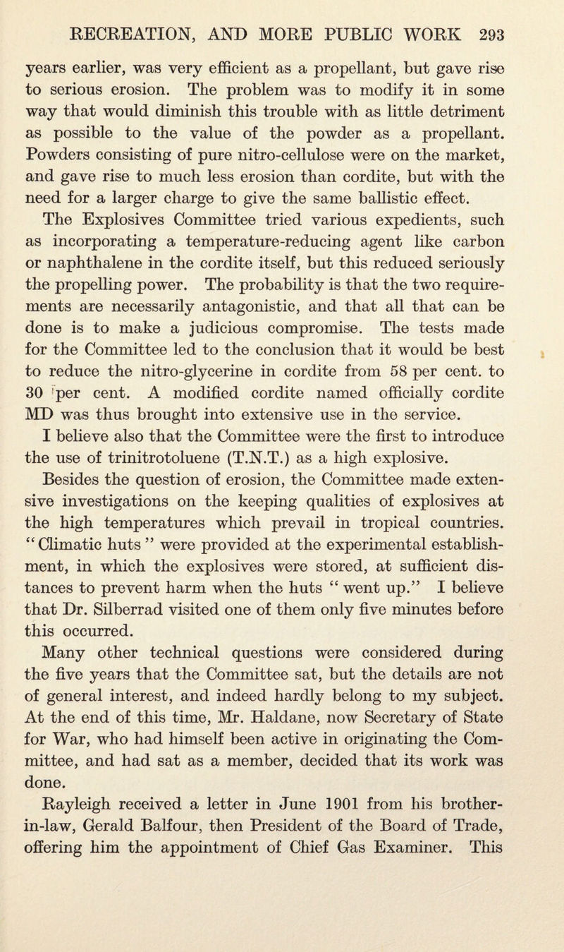 years earlier, was very efficient as a propellant, but gave rise to serious erosion. The problem was to modify it in some way that would diminish this trouble with as little detriment as possible to the value of the powder as a propellant. Powders consisting of pure nitro-cellulose were on the market, and gave rise to much less erosion than cordite, but with the need for a larger charge to give the same ballistic effect. The Explosives Committee tried various expedients, such as incorporating a temperature-reducing agent like carbon or naphthalene in the cordite itself, but this reduced seriously the propelling power. The probability is that the two require¬ ments are necessarily antagonistic, and that all that can be done is to make a judicious compromise. The tests made for the Committee led to the conclusion that it would be best to reduce the nitro-glycerine in cordite from 58 per cent, to 30 !per cent. A modified cordite named officially cordite MD was thus brought into extensive use in the service. I believe also that the Committee were the first to introduce the use of trinitrotoluene (T.N.T.) as a high explosive. Besides the question of erosion, the Committee made exten¬ sive investigations on the keeping qualities of explosives at the high temperatures which prevail in tropical countries. “Climatic huts ” were provided at the experimental establish¬ ment, in which the explosives were stored, at sufficient dis¬ tances to prevent harm when the huts “ went up.” I believe that Dr. Silberrad visited one of them only five minutes before this occurred. Many other technical questions were considered during the five years that the Committee sat, but the details are not of general interest, and indeed hardly belong to my subject. At the end of this time, Mr. Haldane, now Secretary of State for War, who had himself been active in originating the Com¬ mittee, and had sat as a member, decided that its work was done. Rayleigh received a letter in June 1901 from his brother- in-law, Gerald Balfour, then President of the Board of Trade, offering him the appointment of Chief Gas Examiner. This