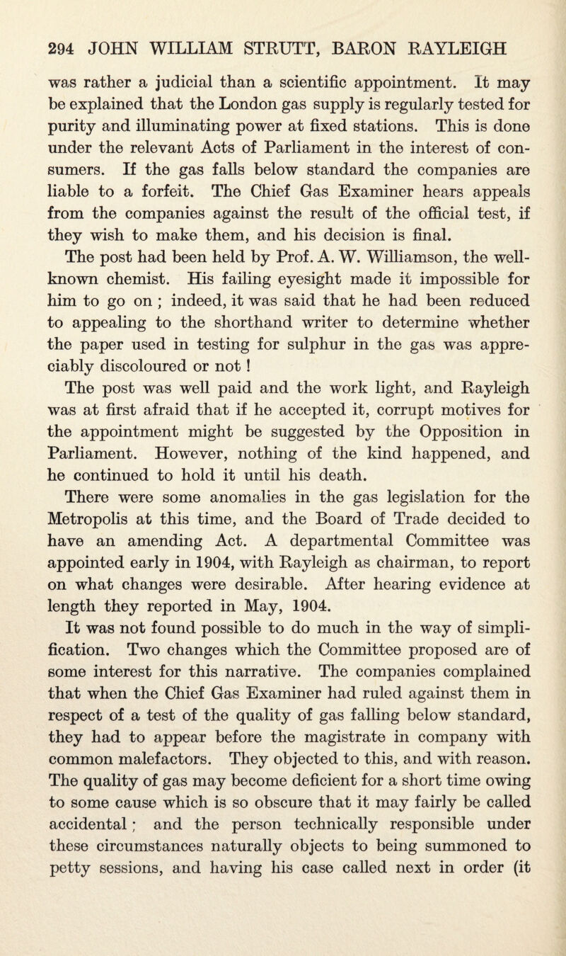 was rather a judicial than a scientific appointment. It may be explained that the London gas supply is regularly tested for purity and illuminating power at fixed stations. This is done under the relevant Acts of Parliament in the interest of con¬ sumers. If the gas falls below standard the companies are liable to a forfeit. The Chief Gas Examiner hears appeals from the companies against the result of the official test, if they wish to make them, and his decision is final. The post had been held by Prof. A. W. Williamson, the well- known chemist. His failing eyesight made it impossible for him to go on ; indeed, it was said that he had been reduced to appealing to the shorthand writer to determine whether the paper used in testing for sulphur in the gas was appre¬ ciably discoloured or not ! The post was well paid and the work light, and Rayleigh was at first afraid that if he accepted it, corrupt motives for the appointment might be suggested by the Opposition in Parliament. However, nothing of the kind happened, and he continued to hold it until his death. There were some anomalies in the gas legislation for the Metropolis at this time, and the Board of Trade decided to have an amending Act. A departmental Committee was appointed early in 1904, with Rayleigh as chairman, to report on what changes were desirable. After hearing evidence at length they reported in May, 1904. It was not found possible to do much in the way of simpli¬ fication. Two changes which the Committee proposed are of some interest for this narrative. The companies complained that when the Chief Gas Examiner had ruled against them in respect of a test of the quality of gas falling below standard, they had to appear before the magistrate in company with common malefactors. They objected to this, and with reason. The quality of gas may become deficient for a short time owing to some cause which is so obscure that it may fairly be called accidental; and the person technically responsible under these circumstances naturally objects to being summoned to petty sessions, and having his case called next in order (it