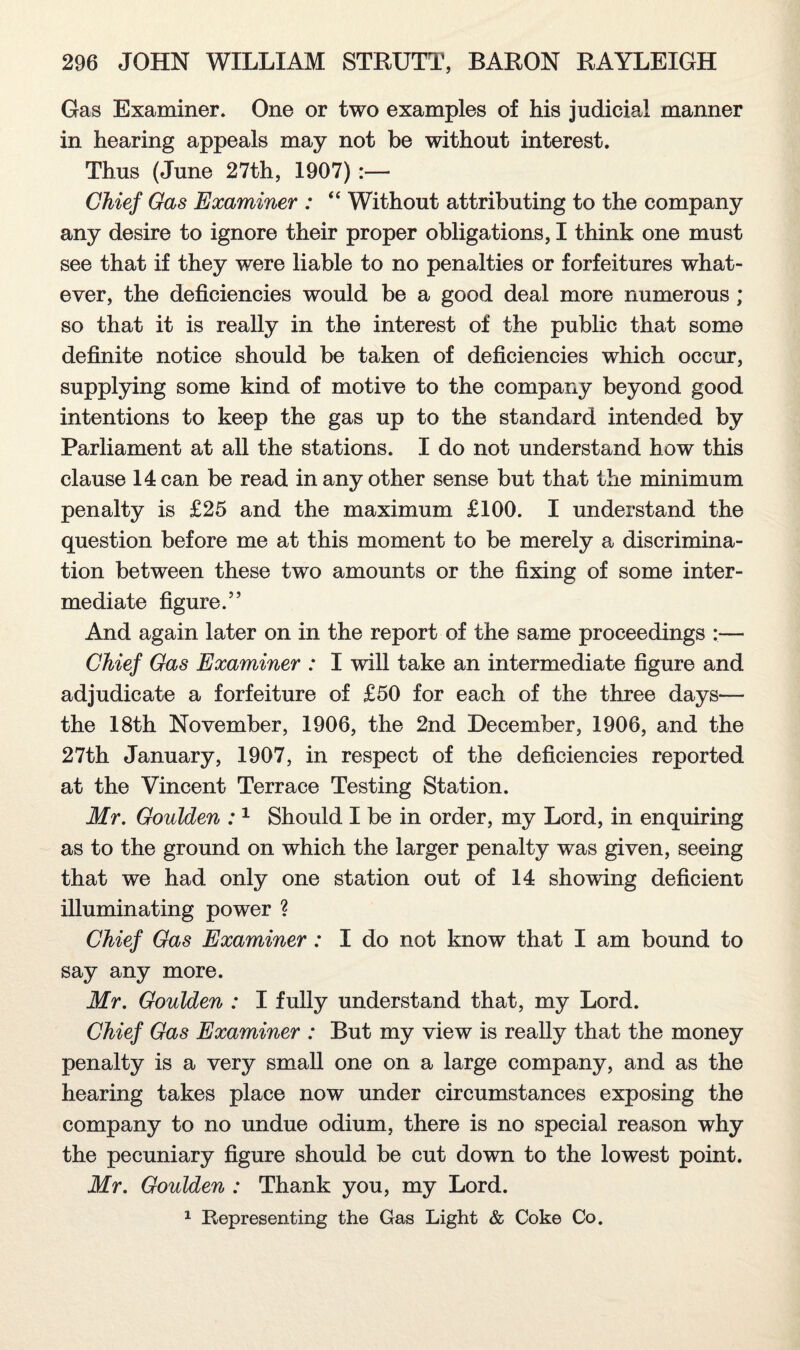 Gas Examiner. One or two examples of his judicial manner in hearing appeals may not be without interest. Thus (June 27th, 1907):— Chief Gas Examiner : “ Without attributing to the company any desire to ignore their proper obligations, I think one must see that if they were liable to no penalties or forfeitures what¬ ever, the deficiencies would be a good deal more numerous ; so that it is really in the interest of the public that some definite notice should be taken of deficiencies which occur, supplying some kind of motive to the company beyond good intentions to keep the gas up to the standard intended by Parliament at all the stations. I do not understand how this clause 14 can be read in any other sense but that the minimum penalty is £25 and the maximum £100. I understand the question before me at this moment to be merely a discrimina¬ tion between these two amounts or the fixing of some inter¬ mediate figure.” And again later on in the report of the same proceedings :— Chief Gas Examiner : I will take an intermediate figure and adjudicate a forfeiture of £50 for each of the three days— the 18th November, 1906, the 2nd December, 1906, and the 27th January, 1907, in respect of the deficiencies reported at the Vincent Terrace Testing Station. Mr. Goulden :1 Should I be in order, my Lord, in enquiring as to the ground on which the larger penalty was given, seeing that we had only one station out of 14 showing deficient illuminating power ? Chief Gas Examiner : I do not know that I am bound to say any more. Mr. Goulden : I fully understand that, my Lord. Chief Gas Examiner : But my view is really that the money penalty is a very small one on a large company, and as the hearing takes place now under circumstances exposing the company to no undue odium, there is no special reason why the pecuniary figure should be cut down to the lowest point. Mr. Goulden : Thank you, my Lord. 1 Representing the Gas Light & Coke Co.