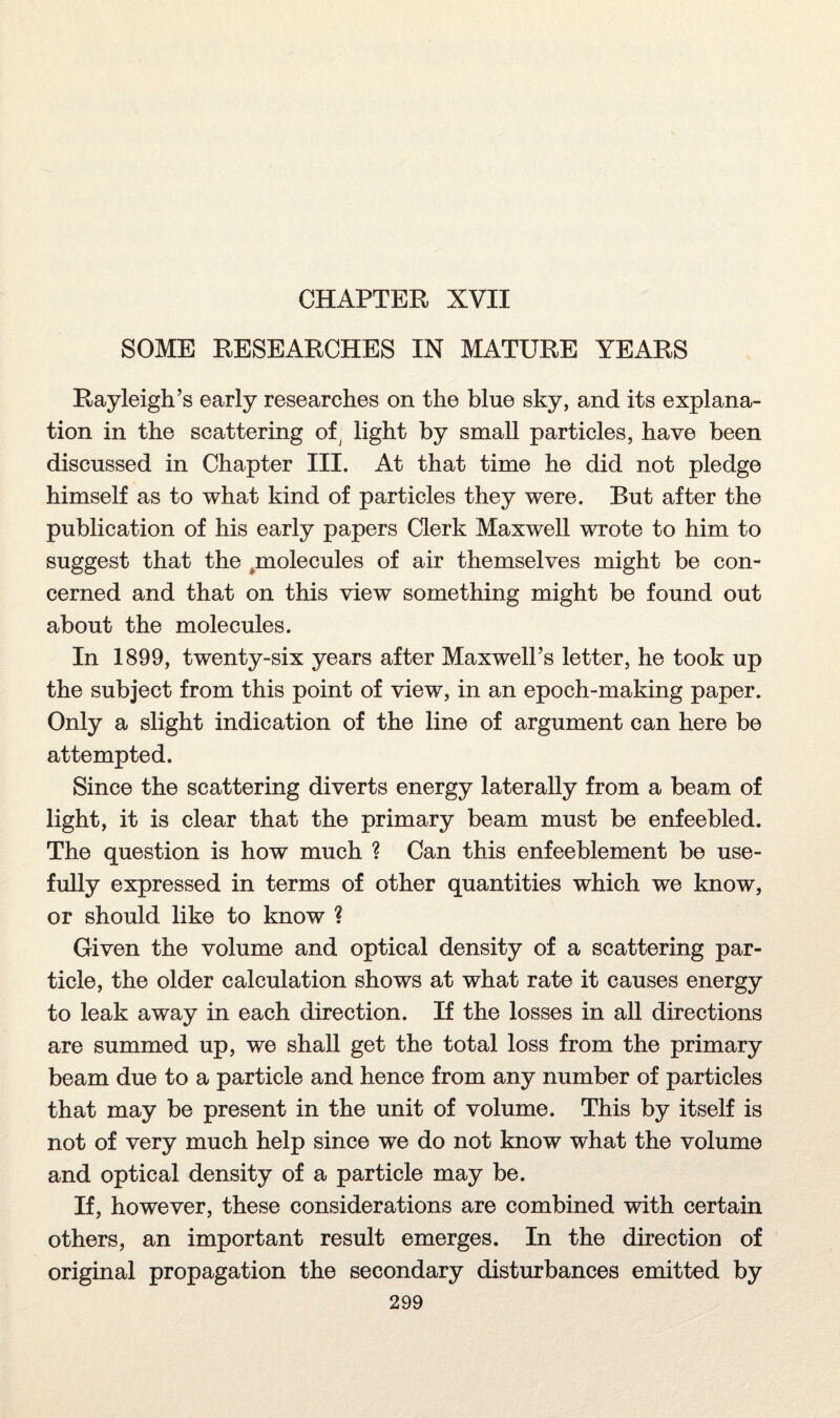 CHAPTER XVII SOME RESEARCHES IN MATURE YEARS Rayleigh’s early researches on the blue sky, and its explana¬ tion in the scattering of light by small particles, have been discussed in Chapter III. At that time he did not pledge himself as to what kind of particles they were. But after the publication of his early papers Clerk Maxwell wrote to him to suggest that the molecules of air themselves might be con¬ cerned and that on this view something might be found out about the molecules. In 1899, twenty-six years after Maxwell’s letter, he took up the subject from this point of view, in an epoch-making paper. Only a slight indication of the line of argument can here be attempted. Since the scattering diverts energy laterally from a beam of light, it is clear that the primary beam must be enfeebled. The question is how much ? Can this enfeeblement be use¬ fully expressed in terms of other quantities which we know, or should like to know ? Given the volume and optical density of a scattering par¬ ticle, the older calculation shows at what rate it causes energy to leak away in each direction. If the losses in all directions are summed up, we shall get the total loss from the primary beam due to a particle and hence from any number of particles that may be present in the unit of volume. This by itself is not of very much help since we do not know what the volume and optical density of a particle may be. If, however, these considerations are combined with certain others, an important result emerges. In the direction of original propagation the secondary disturbances emitted by