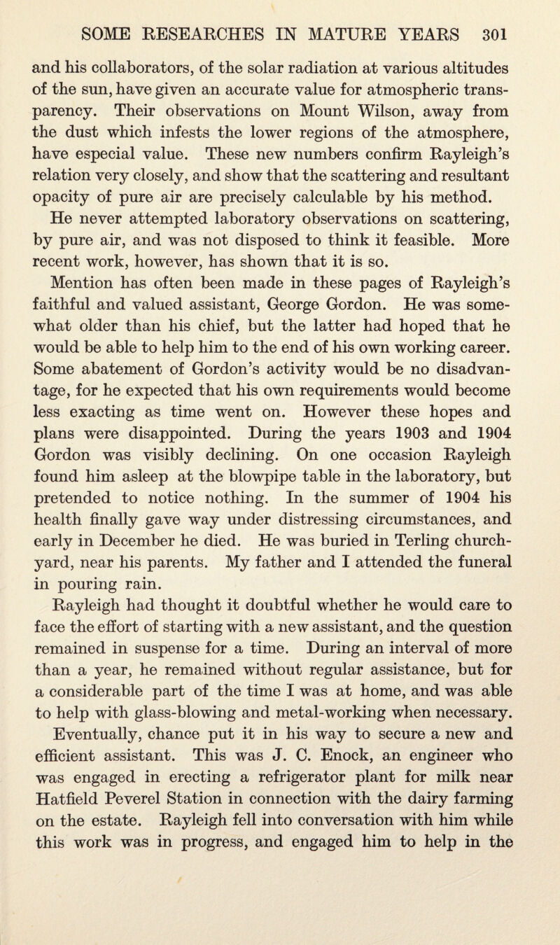 and his collaborators, of the solar radiation at various altitudes of the sun, have given an accurate value for atmospheric trans¬ parency. Their observations on Mount Wilson, away from the dust which infests the lower regions of the atmosphere, have especial value. These new numbers confirm Rayleigh’s relation very closely, and show that the scattering and resultant opacity of pure air are precisely calculable by his method. He never attempted laboratory observations on scattering, by pure air, and was not disposed to think it feasible. More recent work, however, has shown that it is so. Mention has often been made in these pages of Rayleigh’s faithful and valued assistant, George Gordon. He was some¬ what older than his chief, but the latter had hoped that he would be able to help him to the end of his own working career. Some abatement of Gordon’s activity would be no disadvan¬ tage, for he expected that his own requirements would become less exacting as time went on. However these hopes and plans were disappointed. During the years 1903 and 1904 Gordon was visibly declining. On one occasion Rayleigh found him asleep at the blowpipe table in the laboratory, but pretended to notice nothing. In the summer of 1904 his health finally gave way under distressing circumstances, and early in December he died. He was buried in Terling church¬ yard, near his parents. My father and I attended the funeral in pouring rain. Rayleigh had thought it doubtful whether he would care to face the effort of starting with a new assistant, and the question remained in suspense for a time. During an interval of more than a year, he remained without regular assistance, but for a considerable part of the time I was at home, and was able to help with glass-blowing and metal-working when necessary. Eventually, chance put it in his way to secure a new and efficient assistant. This was J. C. Enock, an engineer who was engaged in erecting a refrigerator plant for milk near Hatfield Peverel Station in connection with the dairy farming on the estate. Rayleigh fell into conversation with him while this work was in progress, and engaged him to help in the