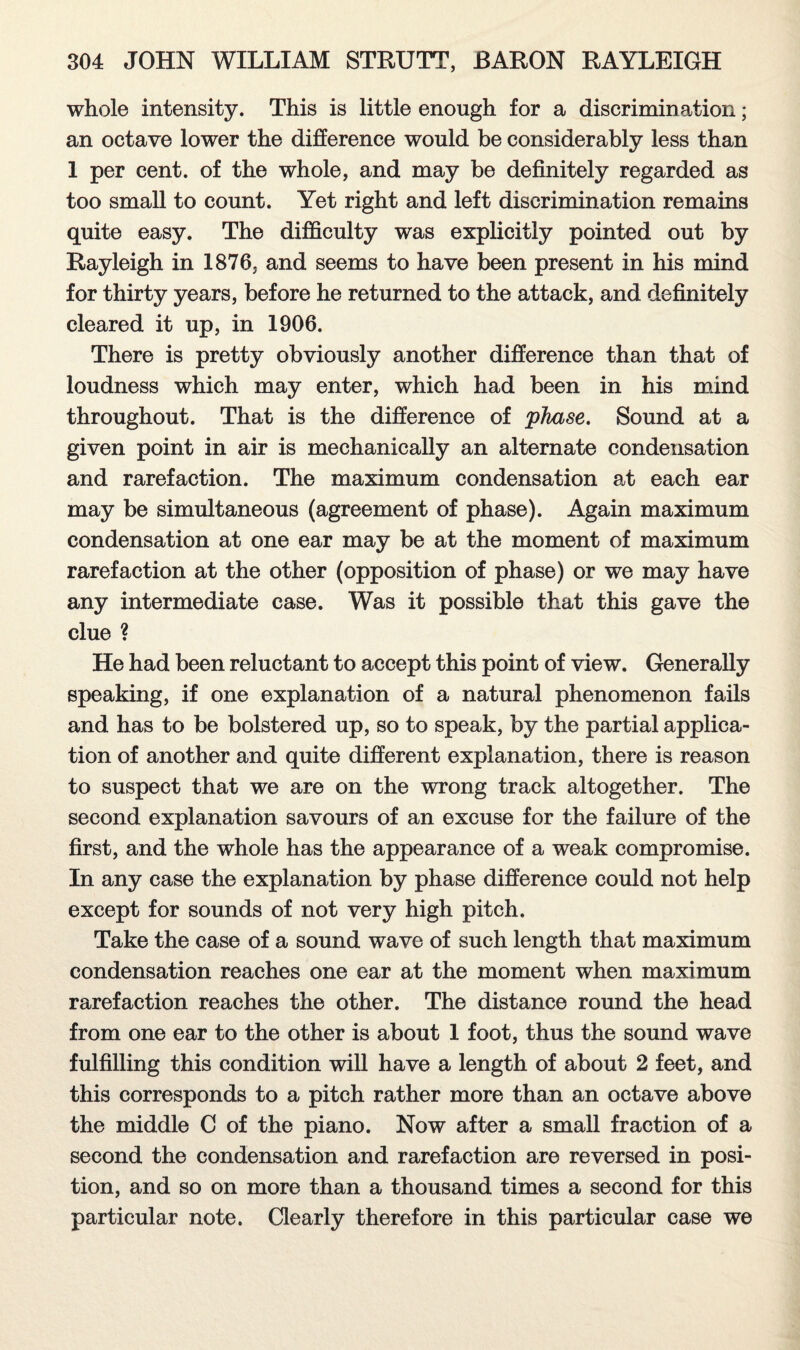 whole intensity. This is little enough for a discrimination; an octave lower the difference would be considerably less than 1 per cent, of the whole, and may be definitely regarded as too small to count. Yet right and left discrimination remains quite easy. The difficulty was explicitly pointed out by Rayleigh in 1876, and seems to have been present in his mind for thirty years, before he returned to the attack, and definitely cleared it up, in 1906. There is pretty obviously another difference than that of loudness which may enter, which had been in his mind throughout. That is the difference of phase. Sound at a given point in air is mechanically an alternate condensation and rarefaction. The maximum condensation at each ear may be simultaneous (agreement of phase). Again maximum condensation at one ear may be at the moment of maximum rarefaction at the other (opposition of phase) or we may have any intermediate case. Was it possible that this gave the clue ? He had been reluctant to accept this point of view. Generally speaking, if one explanation of a natural phenomenon fails and has to be bolstered up, so to speak, by the partial applica¬ tion of another and quite different explanation, there is reason to suspect that we are on the wrong track altogether. The second explanation savours of an excuse for the failure of the first, and the whole has the appearance of a weak compromise. In any case the explanation by phase difference could not help except for sounds of not very high pitch. Take the case of a sound wave of such length that maximum condensation reaches one ear at the moment when maximum rarefaction reaches the other. The distance round the head from one ear to the other is about 1 foot, thus the sound wave fulfilling this condition will have a length of about 2 feet, and this corresponds to a pitch rather more than an octave above the middle C of the piano. Now after a small fraction of a second the condensation and rarefaction are reversed in posi¬ tion, and so on more than a thousand times a second for this particular note. Clearly therefore in this particular case we