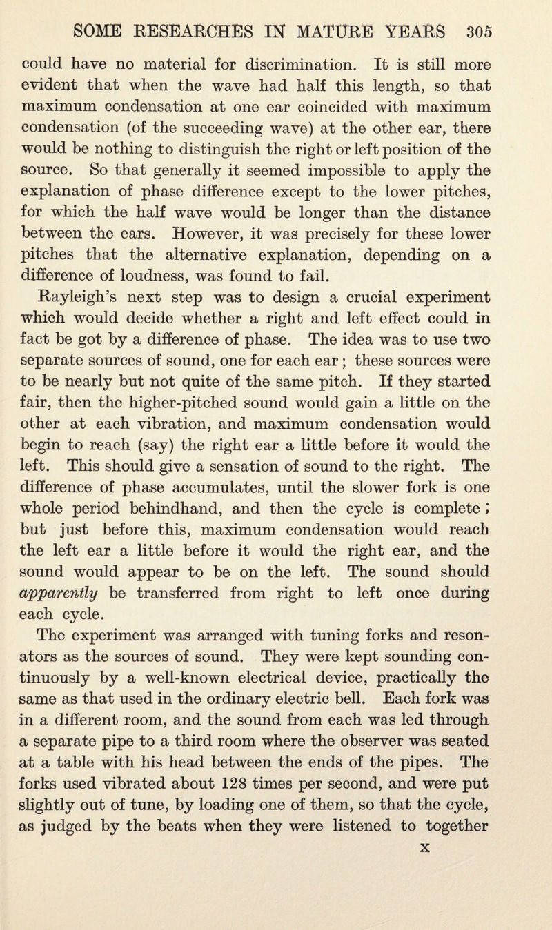 could have no material for discrimination. It is still more evident that when the wave had half this length, so that maximum condensation at one ear coincided with maximum condensation (of the succeeding wave) at the other ear, there would be nothing to distinguish the right or left position of the source. So that generally it seemed impossible to apply the explanation of phase difference except to the lower pitches, for which the half wave would be longer than the distance between the ears. However, it was precisely for these lower pitches that the alternative explanation, depending on a difference of loudness, was found to fail. Rayleigh’s next step was to design a crucial experiment which would decide whether a right and left effect could in fact be got by a difference of phase. The idea was to use two separate sources of sound, one for each ear; these sources were to be nearly but not quite of the same pitch. If they started fair, then the higher-pitched sound would gain a little on the other at each vibration, and maximum condensation would begin to reach (say) the right ear a little before it would the left. This should give a sensation of sound to the right. The difference of phase accumulates, until the slower fork is one whole period behindhand, and then the cycle is complete ; but just before this, maximum condensation would reach the left ear a little before it would the right ear, and the sound would appear to be on the left. The sound should apparently be transferred from right to left once during each cycle. The experiment was arranged with tuning forks and reson¬ ators as the sources of sound. They were kept sounding con¬ tinuously by a well-known electrical device, practically the same as that used in the ordinary electric bell. Each fork was in a different room, and the sound from each was led through a separate pipe to a third room where the observer was seated at a table with his head between the ends of the pipes. The forks used vibrated about 128 times per second, and were put slightly out of tune, by loading one of them, so that the cycle, as judged by the beats when they were listened to together x