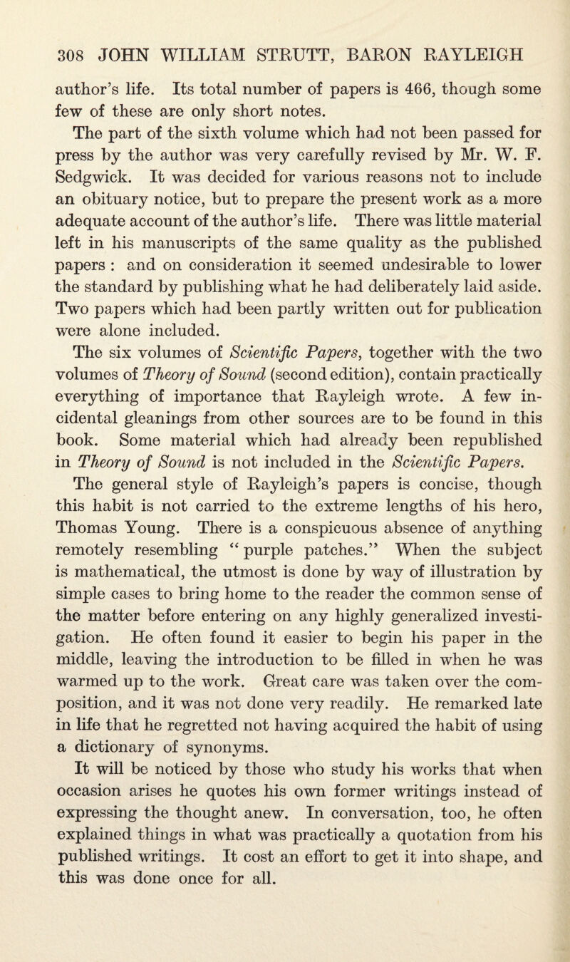 author’s life. Its total number of papers is 466, though some few of these are only short notes. The part of the sixth volume which had not been passed for press by the author was very carefully revised by Mr. W. F. Sedgwick. It was decided for various reasons not to include an obituary notice, but to prepare the present work as a more adequate account of the author’s life. There was little material left in his manuscripts of the same quality as the published papers : and on consideration it seemed undesirable to lower the standard by publishing what he had deliberately laid aside. Two papers which had been partly written out for publication were alone included. The six volumes of Scientific Papers, together with the two volumes of Theory of Sound (second edition), contain practically everything of importance that Rayleigh wrote. A few in¬ cidental gleanings from other sources are to be found in this book. Some material which had already been republished in Theory of Sound is not included in the Scientific Papers. The general style of Rayleigh’s papers is concise, though this habit is not carried to the extreme lengths of his hero, Thomas Young. There is a conspicuous absence of anything remotely resembling “ purple patches.” When the subject is mathematical, the utmost is done by way of illustration by simple cases to bring home to the reader the common sense of the matter before entering on any highly generalized investi¬ gation. He often found it easier to begin his paper in the middle, leaving the introduction to be filled in when he was warmed up to the work. Great care was taken over the com¬ position, and it was not done very readily. He remarked late in life that he regretted not having acquired the habit of using a dictionary of synonyms. It will be noticed by those who study his works that when occasion arises he quotes his own former writings instead of expressing the thought anew. In conversation, too, he often explained things in what was practically a quotation from his published writings. It cost an effort to get it into shape, and this was done once for all.