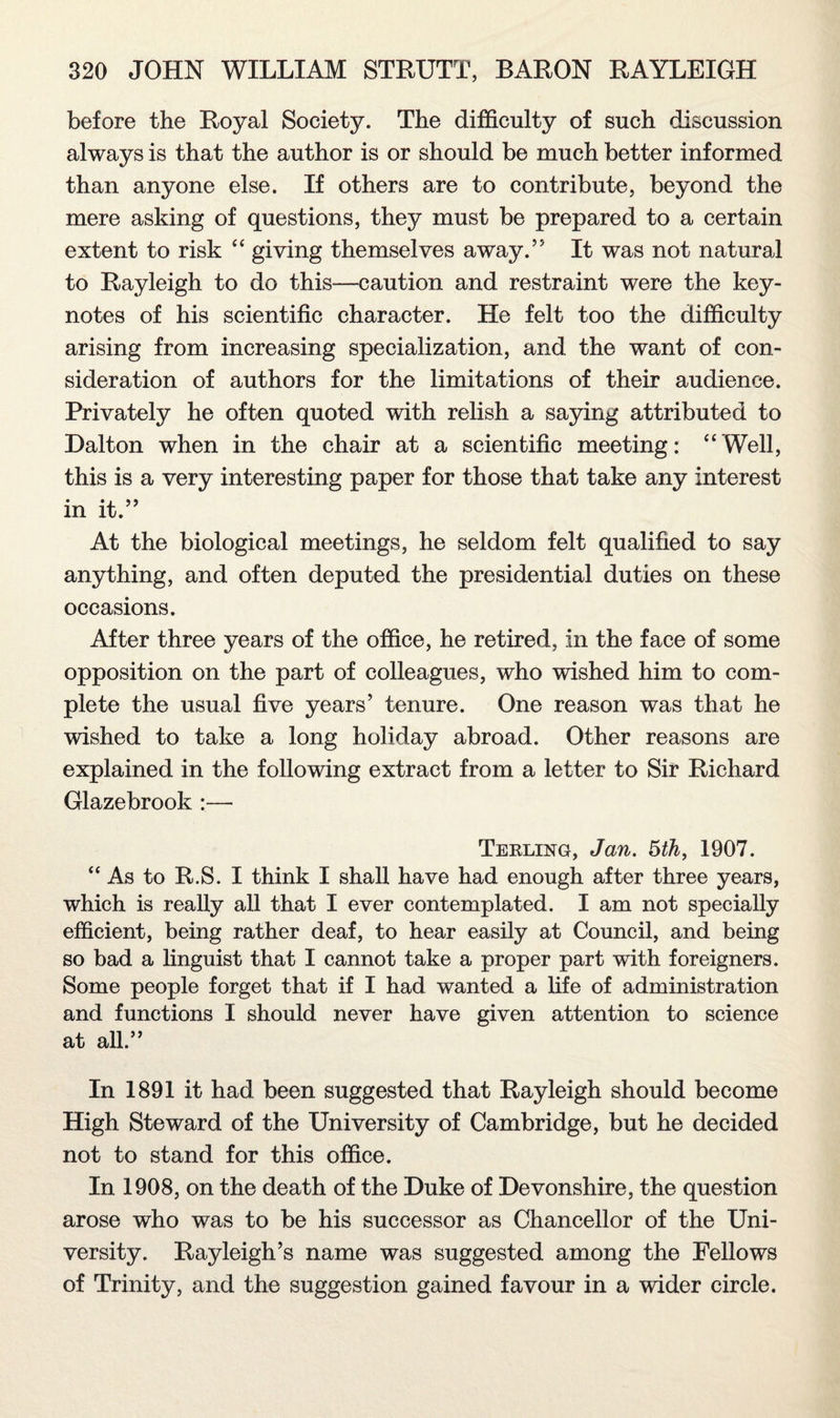 before the Royal Society. The difficulty of such discussion always is that the author is or should be much better informed than anyone else. If others are to contribute, beyond the mere asking of questions, they must be prepared to a certain extent to risk “ giving themselves away.” It was not natural to Rayleigh to do this—caution and restraint were the key¬ notes of his scientific character. He felt too the difficulty arising from increasing specialization, and the want of con¬ sideration of authors for the limitations of their audience. Privately he often quoted with relish a saying attributed to Dalton when in the chair at a scientific meeting: “Well, this is a very interesting paper for those that take any interest in it.” At the biological meetings, he seldom felt qualified to say anything, and often deputed the presidential duties on these occasions. After three years of the office, he retired, in the face of some opposition on the part of colleagues, who wished him to com¬ plete the usual five years’ tenure. One reason was that he wished to take a long holiday abroad. Other reasons are explained in the following extract from a letter to Sir Richard Glazebrook :— Terling, Jan. 5th, 1907. “As to R.S. I think I shall have had enough after three years, which is really all that I ever contemplated. I am not specially efficient, being rather deaf, to hear easily at Council, and being so bad a linguist that I cannot take a proper part with foreigners. Some people forget that if I had wanted a life of administration and functions I should never have given attention to science at all.” In 1891 it had been suggested that Rayleigh should become High Steward of the University of Cambridge, but he decided not to stand for this office. In 1908, on the death of the Duke of Devonshire, the question arose who was to be his successor as Chancellor of the Uni¬ versity. Rayleigh’s name was suggested among the Fellows of Trinity, and the suggestion gained favour in a wider circle.