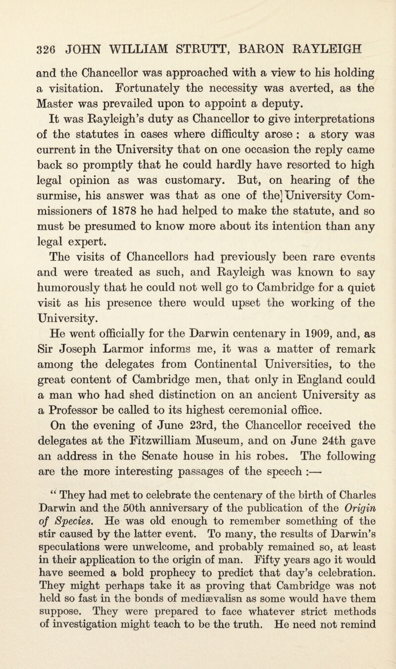 and the Chancellor was approached with a view to his holding a visitation. Fortunately the necessity was averted, as the Master was prevailed upon to appoint a deputy. It was Rayleigh’s duty as Chancellor to give interpretations of the statutes in cases where difficulty arose : a story was current in the University that on one occasion the reply came back so promptly that he could hardly have resorted to high legal opinion as was customary. But, on hearing of the surmise, his answer was that as one of the] University Com¬ missioners of 1878 he had helped to make the statute, and so must be presumed to know more about its intention than any legal expert. The visits of Chancellors had previously been rare events and were treated as such, and Rayleigh was known to say humorously that he could not well go to Cambridge for a quiet visit as his presence there would upset the working of the University. He went officially for the Darwin centenary in 1909, and, as Sir Joseph Larmor informs me, it was a matter of remark among the delegates from Continental Universities, to the great content of Cambridge men, that only in England could a man who had shed distinction on an ancient University as a Professor be called to its highest ceremonial office. On the evening of June 23rd, the Chancellor received the delegates at the Fitzwilliam Museum, and on June 24th gave an address in the Senate house in his robes. The following are the more interesting passages of the speech :— “ They had met to celebrate the centenary of the birth of Charles Darwin and the 50th anniversary of the publication of the Origin of Species. He was old enough to remember something of the stir caused by the latter event. To many, the results of Darwin’s speculations were unwelcome, and probably remained so, at least in their application to the origin of man. Fifty years ago it would have seemed a bold prophecy to predict that day’s celebration. They might perhaps take it as proving that Cambridge was not held so fast in the bonds of mediaevalisn as some would have them suppose. They were prepared to face whatever strict methods of investigation might teach to be the truth. He need not remind