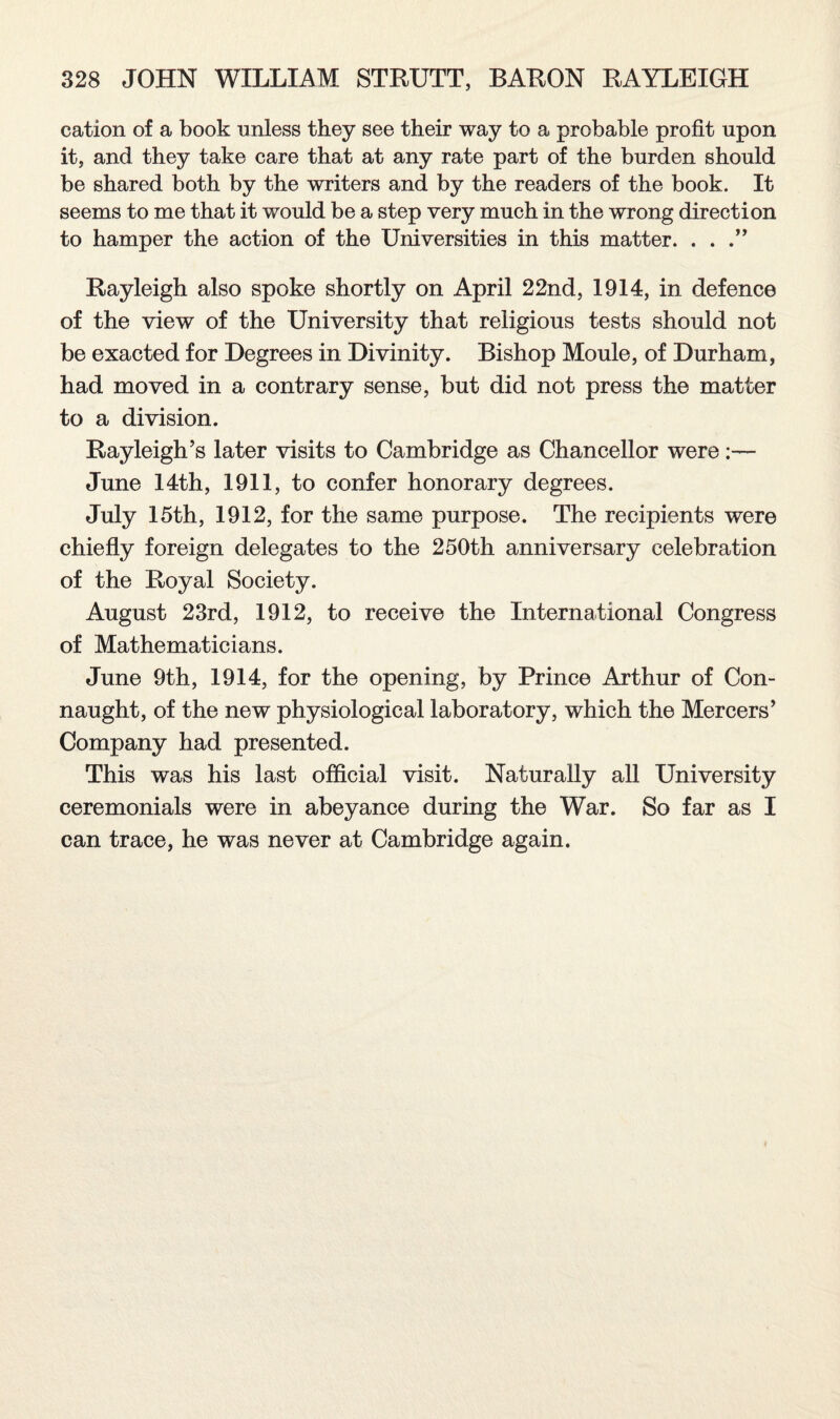 cation of a book unless they see their way to a probable profit upon it, and they take care that at any rate part of the burden should be shared both by the writers and by the readers of the book. It seems to me that it would be a step very much in the wrong direction to hamper the action of the Universities in this matter. . . Rayleigh also spoke shortly on April 22nd, 1914, in defence of the view of the University that religious tests should not be exacted for Degrees in Divinity. Bishop Moule, of Durham, had moved in a contrary sense, but did not press the matter to a division. Rayleigh’s later visits to Cambridge as Chancellor were:— June 14th, 1911, to confer honorary degrees. July 15th, 1912, for the same purpose. The recipients were chiefly foreign delegates to the 250th anniversary celebration of the Royal Society. August 23rd, 1912, to receive the International Congress of Mathematicians. June 9th, 1914, for the opening, by Prince Arthur of Con¬ naught, of the new physiological laboratory, which the Mercers’ Company had presented. This was his last official visit. Naturally all University ceremonials were in abeyance during the War. So far as I can trace, he was never at Cambridge again.