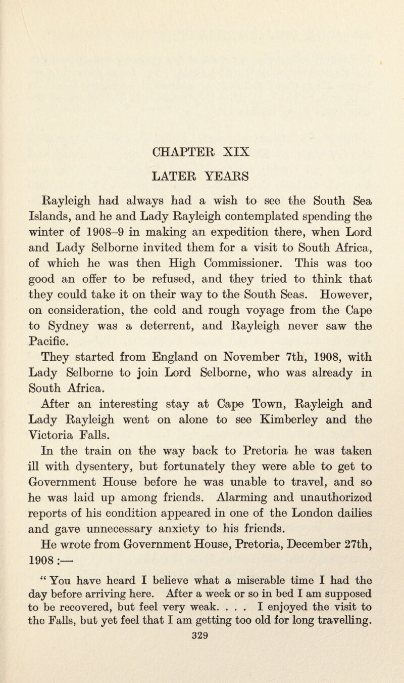 CHAPTER XIX LATER YEARS Rayleigh had always had a wish to see the South Sea Islands, and he and Lady Rayleigh contemplated spending the winter of 1908-9 in making an expedition there, when Lord and Lady Selborne invited them for a visit to South Africa, of which he was then High Commissioner. This was too good an offer to be refused, and they tried to think that they could take it on their way to the South Seas. However, on consideration, the cold and rough voyage from the Cape to Sydney was a deterrent, and Rayleigh never saw the Pacific. They started from England on November 7th, 1908, with Lady Selborne to join Lord Selborne, who was already in South Africa. After an interesting stay at Cape Town, Rayleigh and Lady Rayleigh went on alone to see Kimberley and the Victoria Falls. In the train on the way back to Pretoria he was taken ill with dysentery, but fortunately they were able to get to Government House before he was unable to travel, and so he was laid up among friends. Alarming and unauthorized reports of his condition appeared in one of the London dailies and gave unnecessary anxiety to his friends. He wrote from Government House, Pretoria, December 27th, 1908 ;— “ You have heard I believe what a miserable time I had the day before arriving here. After a week or so in bed I am supposed to be recovered, but feel very weak. ... I enjoyed the visit to the Falls, but yet feel that I am getting too old for long travelling.