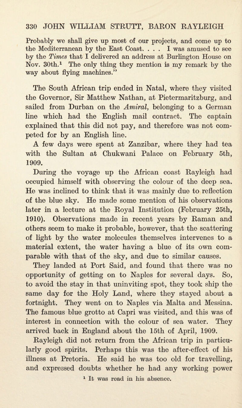 Probably we shall give up most of our projects, and come up to the Mediterranean by the East Coast. ... I was amused to see by the Times that I delivered an address at Burlington House on Nov. 30th.1 The only thing they mention is my remark by the way about flying machines.” The South African trip ended in Natal, where they visited the Governor, Sir Matthew Nathan, at Pietermaritzburg, and sailed from Durban on the Amiral, belonging to a German line which had the English mail contract. The captain explained that this did not pay, and therefore was not com¬ peted for by an English line. A few days were spent at Zanzibar, where they had tea with the Sultan at Chukwani Palace on February 5th, 1909. During the voyage up the African coast Rayleigh had occupied himself with observing the colour of the deep sea. He was inclined to think that it was mainly due to reflection of the blue sky. He made some mention of his observations later in a lecture at the Royal Institution (February 25th, 1910). Observations made in recent years by Raman and others seem to make it probable, however, that the scattering of light by the water molecules themselves intervenes to a material extent, the water having a blue of its own com¬ parable with that of the sky, and due to similar causes. They landed at Port Said, and found that there was no opportunity of getting on to Naples for several days. So, to avoid the stay in that uninviting spot, they took ship the same day for the Holy Land, where they stayed about a fortnight. They went on to Naples via Malta and Messina. The famous blue grotto at Capri was visited, and this was of interest in connection with the colour of sea water. They arrived back in England about the 15th of April, 1909. Rayleigh did not return from the African trip in particu¬ larly good spirits. Perhaps this was the after-effect of his illness at Pretoria. He said he was too old for travelling, and expressed doubts whether he had any working power 1 It was read in his absence.