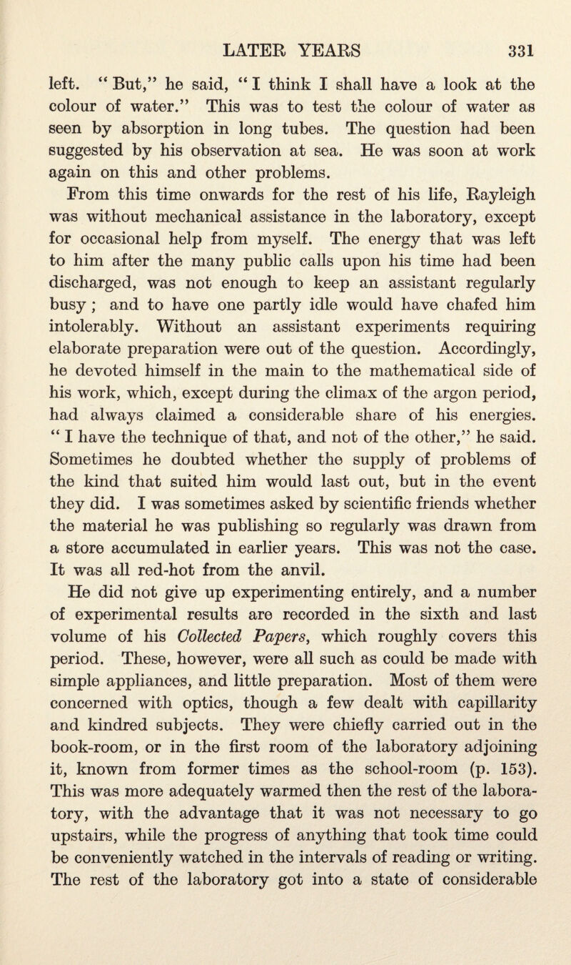 left. “ But,” he said, “ I think I shall have a look at the colour of water.” This was to test the colour of water as seen by absorption in long tubes. The question had been suggested by his observation at sea. He was soon at work again on this and other problems. From this time onwards for the rest of his life, Rayleigh was without mechanical assistance in the laboratory, except for occasional help from myself. The energy that was left to him after the many public calls upon his time had been discharged, was not enough to keep an assistant regularly busy ; and to have one partly idle would have chafed him intolerably. Without an assistant experiments requiring elaborate preparation were out of the question. Accordingly, he devoted himself in the main to the mathematical side of his work, which, except during the climax of the argon period, had always claimed a considerable share of his energies. “ I have the technique of that, and not of the other,” he said. Sometimes he doubted whether the supply of problems of the kind that suited him would last out, but in the event they did. I was sometimes asked by scientific friends whether the material he was publishing so regularly was drawn from a store accumulated in earlier years. This was not the case. It was all red-hot from the anvil. He did not give up experimenting entirely, and a number of experimental results are recorded in the sixth and last volume of his Collected Papers, which roughly covers this period. These, however, were all such as could be made with simple appliances, and little preparation. Most of them were concerned with optics, though a few dealt with capillarity and kindred subjects. They were chiefly carried out in the book-room, or in the first room of the laboratory adjoining it, known from former times as the school-room (p. 153). This was more adequately warmed then the rest of the labora¬ tory, with the advantage that it was not necessary to go upstairs, while the progress of anything that took time could be conveniently watched in the intervals of reading or writing. The rest of the laboratory got into a state of considerable