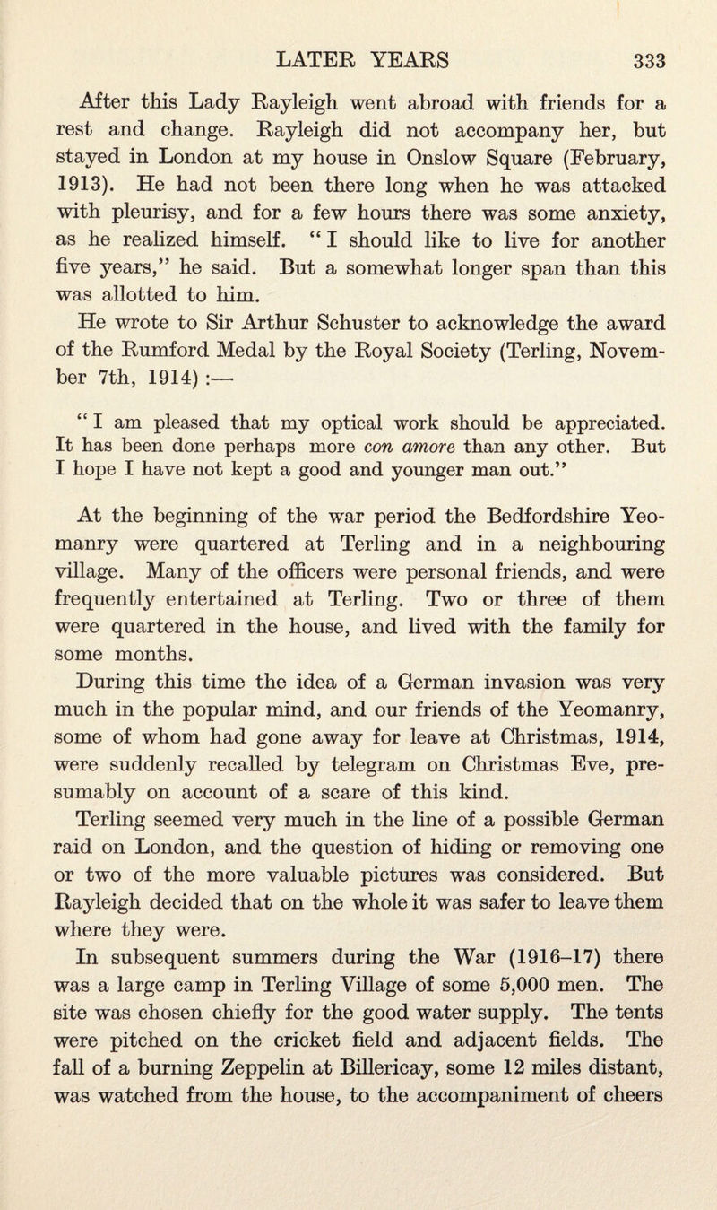 After this Lady Rayleigh went abroad with friends for a rest and change. Rayleigh did not accompany her, but stayed in London at my house in Onslow Square (February, 1913). He had not been there long when he was attacked with pleurisy, and for a few hours there was some anxiety, as he realized himself. “ I should like to live for another five years,” he said. But a somewhat longer span than this was allotted to him. He wrote to Sir Arthur Schuster to acknowledge the award of the Rumford Medal by the Royal Society (Terling, Novem¬ ber 7th, 1914) “ I am pleased that my optical work should be appreciated. It has been done perhaps more con amove than any other. But I hope I have not kept a good and younger man out.” At the beginning of the war period the Bedfordshire Yeo¬ manry were quartered at Terling and in a neighbouring village. Many of the officers were personal friends, and were frequently entertained at Terling. Two or three of them were quartered in the house, and lived with the family for some months. During this time the idea of a German invasion was very much in the popular mind, and our friends of the Yeomanry, some of whom had gone away for leave at Christmas, 1914, were suddenly recalled by telegram on Christmas Eve, pre¬ sumably on account of a scare of this kind. Terling seemed very much in the line of a possible German raid on London, and the question of hiding or removing one or two of the more valuable pictures was considered. But Rayleigh decided that on the whole it was safer to leave them where they were. In subsequent summers during the War (1916-17) there was a large camp in Terling Village of some 5,000 men. The site was chosen chiefly for the good water supply. The tents were pitched on the cricket field and adjacent fields. The fall of a burning Zeppelin at Billericay, some 12 miles distant, was watched from the house, to the accompaniment of cheers