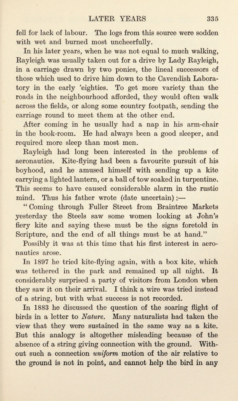 fell for lack of labour. The logs from this source were sodden with wet and burned most uncheerfully. In his later years, when he was not equal to much walking, Rayleigh was usually taken out for a drive by Lady Rayleigh, in a carriage drawn by two ponies, the lineal successors of those which used to drive him down to the Cavendish Labora¬ tory in the early ’eighties. To get more variety than the roads in the neighbourhood afforded, they would often walk across the fields, or along some country footpath, sending the carriage round to meet them at the other end. After coming in he usually had a nap in his arm-chair in the book-room. He had always been a good sleeper, and required more sleep than most men. Rayleigh had long been interested in the problems of aeronautics. Kite-flying had been a favourite pursuit of his boyhood, and he amused himself with sending up a kite carrying a lighted lantern, or a ball of tow soaked in turpentine. This seems to have caused considerable alarm in the rustic mind. Thus his father wrote (date uncertain);— “ Coming through Fuller Street from Braintree Markets yesterday the Steels saw some women looking at John’s fiery kite and saying these must be the signs foretold in Scripture, and the end of all things must be at hand.” Possibly it was at this time that his first interest in aero¬ nautics arose. In 1897 he tried kite-flying again, with a box kite, which was tethered in the park and remained up all night. It considerably surprised a party of visitors from London when they saw it on their arrival. I think a wire was tried instead of a string, but with what success is not recorded. In 1883 he discussed the question of the soaring flight of birds in a letter to Nature. Many naturalists had taken the view that they were sustained in the same way as a kite. But this analogy is altogether misleading because of the absence of a string giving connection with the ground. With¬ out such a connection uniform motion of the air relative to the ground is not in point, and cannot help the bird in any