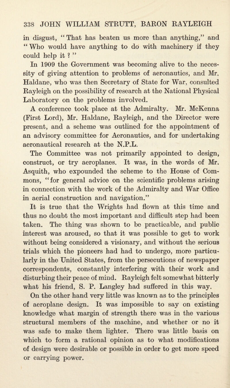 in disgust, “ That has beaten us more than anything,” and “ Who would have anything to do with machinery if they could help it ? ” In 1909 the Government was becoming alive to the neces¬ sity of giving attention to problems of aeronautics, and Mr. Haldane, who was then Secretary of State for War, consulted Rayleigh on the possibility of research at the National Physical Laboratory on the problems involved. A conference took place at the Admiralty. Mr. McKenna (First Lord), Mr. Haldane, Rayleigh, and the Director were present, and a scheme was outlined for the appointment of an advisory committee for Aeronautics, and for undertaking aeronautical research at the N.P.L. The Committee was not primarily appointed to design, construct, or try aeroplanes. It was, in the words of Mr. Asquith, who expounded the scheme to the House of Com¬ mons, “for general advice on the scientific problems arising in connection with the work of the Admiralty and War Office in aerial construction and navigation.” It is true that the Wrights had flown at this time and thus no doubt the most important and difficult step had been taken. The thing was shown to be practicable, and public interest was aroused, so that it was possible to get to work without being considered a visionary, and without the serious trials which the pioneers had had to undergo, more particu¬ larly in the United States, from the persecutions of newspaper correspondents, constantly interfering with their work and disturbing their peace of mind. Rayleigh felt somewhat bitterly what his friend, S. P. Langley had suffered in this way. On the other hand very little was known as to the principles of aeroplane design. It was impossible to say on existing knowledge what margin of strength there was in the various structural members of the machine, and whether or no it was safe to make them lighter. There was little basis on which to form a rational opinion as to what modifications of design were desirable or possible in order to get more speed or carrying power.