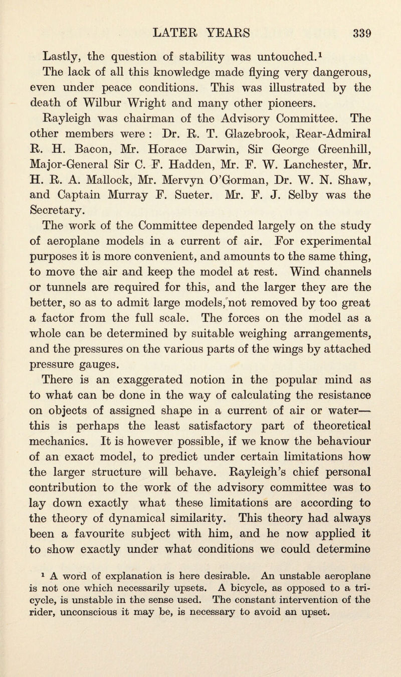 Lastly, the question of stability was untouched.1 The lack of all this knowledge made flying very dangerous, even under peace conditions. This was illustrated by the death of Wilbur Wright and many other pioneers. Rayleigh was chairman of the Advisory Committee. The other members were : Dr. R. T. Glazebrook, Rear-Admiral R. H. Bacon, Mr. Horace Darwin, Sir George Greenhill, Major-General Sir C. E. Hadden, Mr. F. W. Lanchester, Mr. H. R. A. Mallock, Mr. Mervyn O’Gorman, Dr. W. N. Shaw, and Captain Murray F. Sueter. Mr. F. J. Selby was the Secretary. The work of the Committee depended largely on the study of aeroplane models in a current of air. For experimental purposes it is more convenient, and amounts to the same thing, to move the air and keep the model at rest. Wind channels or tunnels are required for this, and the larger they are the better, so as to admit large models, not removed by too great a factor from the full scale. The forces on the model as a whole can be determined by suitable weighing arrangements, and the pressures on the various parts of the wings by attached pressure gauges. There is an exaggerated notion in the popular mind as to what can be done in the way of calculating the resistance on objects of assigned shape in a current of air or water— this is perhaps the least satisfactory part of theoretical mechanics. It is however possible, if we know the behaviour of an exact model, to predict under certain limitations how the larger structure will behave. Rayleigh’s chief personal contribution to the work of the advisory committee was to lay down exactly what these limitations are according to the theory of dynamical similarity. This theory had always been a favourite subject with him, and he now applied it to show exactly under what conditions we could determine 1 A word of explanation is here desirable. An unstable aeroplane is not one which necessarily upsets. A bicycle, as opposed to a tri¬ cycle, is unstable in the sense used. The constant intervention of the rider, unconscious it may be, is necessary to avoid an upset.
