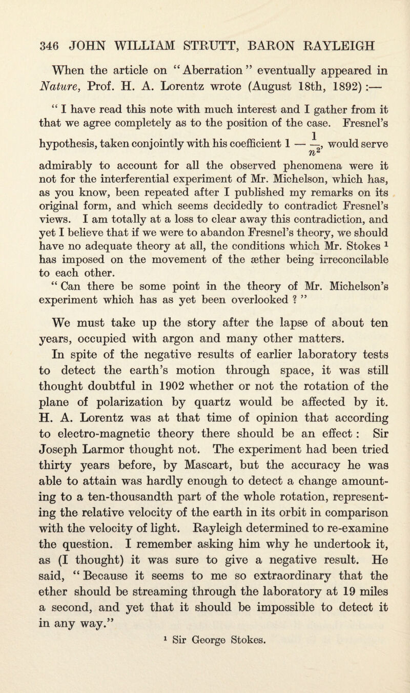 When the article on “Aberration” eventually appeared in Nature, Prof. H. A. Lorentz wrote (August 18th, 1892) :— “ I have read this note with much interest and I gather from it that we agree completely as to the position of the case. Fresnel’s hypothesis, taken conjointly with his coefficient 1 — —, would serve n2 admirably to account for all the observed phenomena were it not for the interferential experiment of Mr. Michelson, which has, as you know, been repeated after I published my remarks on its original form, and which seems decidedly to contradict Fresnel’s views. I am totally at a loss to clear away this contradiction, and yet I believe that if we were to abandon Fresnel’s theory, we should have no adequate theory at all, the conditions which Mr. Stokes 1 has imposed on the movement of the aether being irreconcilable to each other. “ Can there be some point in the theory of Mr. Michelson’s experiment which has as yet been overlooked ? ” We must take up the story after the lapse of about ten years, occupied with argon and many other matters. In spite of the negative results of earlier laboratory tests to detect the earth’s motion through space, it was still thought doubtful in 1902 whether or not the rotation of the plane of polarization by quartz would be affected by it. H. A. Lorentz was at that time of opinion that according to electro-magnetic theory there should be an effect: Sir Joseph Larmor thought not. The experiment had been tried thirty years before, by Mascart, but the accuracy he was able to attain was hardly enough to detect a change amount¬ ing to a ten-thousandth part of the whole rotation, represent¬ ing the relative velocity of the earth in its orbit in comparison with the velocity of light. Rayleigh determined to re-examine the question. I remember asking him why he undertook it, as (I thought) it was sure to give a negative result. He said, “ Because it seems to me so extraordinary that the ether should be streaming through the laboratory at 19 miles a second, and yet that it should be impossible to detect it in any way.” 1 Sir George Stokes.