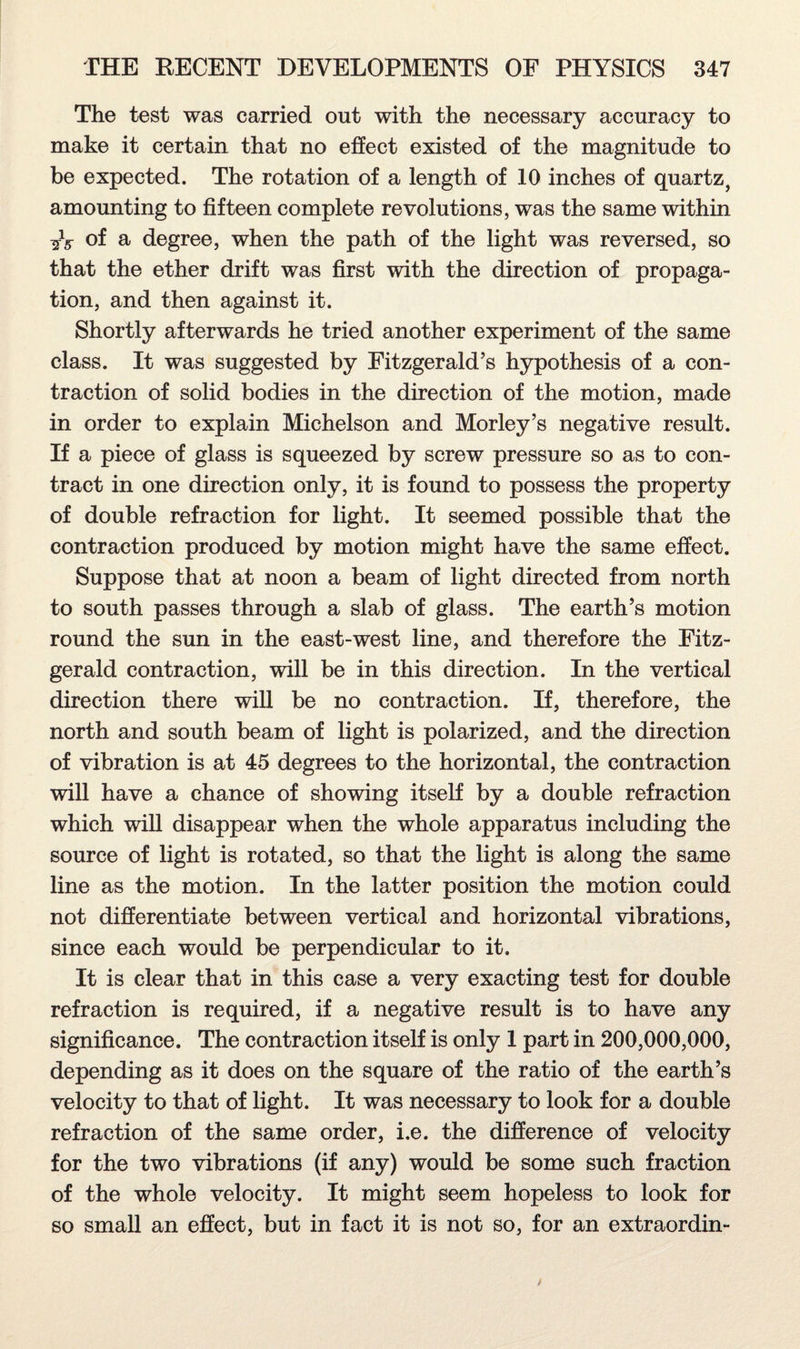 The test was carried out with the necessary accuracy to make it certain that no effect existed of the magnitude to be expected. The rotation of a length of 10 inches of quartz, amounting to fifteen complete revolutions, was the same within of a degree, when the path of the light was reversed, so that the ether drift was first with the direction of propaga¬ tion, and then against it. Shortly afterwards he tried another experiment of the same class. It was suggested by Fitzgerald’s hypothesis of a con¬ traction of solid bodies in the direction of the motion, made in order to explain Michelson and Morley’s negative result. If a piece of glass is squeezed by screw pressure so as to con¬ tract in one direction only, it is found to possess the property of double refraction for light. It seemed possible that the contraction produced by motion might have the same effect. Suppose that at noon a beam of light directed from north to south passes through a slab of glass. The earth’s motion round the sun in the east-west line, and therefore the Fitz¬ gerald contraction, will be in this direction. In the vertical direction there will be no contraction. If, therefore, the north and south beam of light is polarized, and the direction of vibration is at 45 degrees to the horizontal, the contraction will have a chance of showing itself by a double refraction which will disappear when the whole apparatus including the source of light is rotated, so that the light is along the same line as the motion. In the latter position the motion could not differentiate between vertical and horizontal vibrations, since each would be perpendicular to it. It is clear that in this case a very exacting test for double refraction is required, if a negative result is to have any significance. The contraction itself is only 1 part in 200,000,000, depending as it does on the square of the ratio of the earth’s velocity to that of light. It was necessary to look for a double refraction of the same order, i.e. the difference of velocity for the two vibrations (if any) would be some such fraction of the whole velocity. It might seem hopeless to look for so small an effect, but in fact it is not so, for an extraordin-